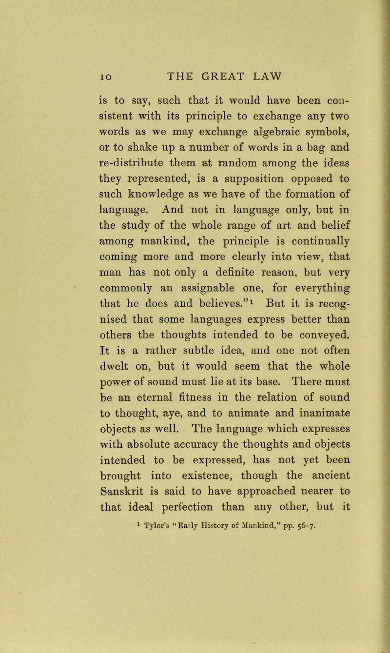 is to say, such that it would have been con- sistent with its principle to exchange any two words as we may exchange algebraic symbols, or to shake up a number of words in a bag and re-distribute them at random among the ideas they represented, is a supposition opposed to such knowledge as we have of the formation of language. And not in language only, but in the study of the whole range of art and belief among mankind, the principle is continually coming more and more clearly into view, that man has not only a definite reason, but very commonly an assignable one, for everything that he does and believes.”1 But it is recog- nised that some languages express better than others the thoughts intended to be conveyed. It is a rather subtle idea, and one not often dwelt on, but it would seem that the whole power of sound must lie at its base. There must be an eternal fitness in the relation of sound to thought, aye, and to animate and inanimate objects as well. The language which expresses with absolute accuracy the thoughts and objects intended to be expressed, has not yet been brought into existence, though the ancient Sanskrit is said to have approached nearer to that ideal perfection than any other, but it 1 Tylor’s “Early History of Mankind,” pp. 56-7.