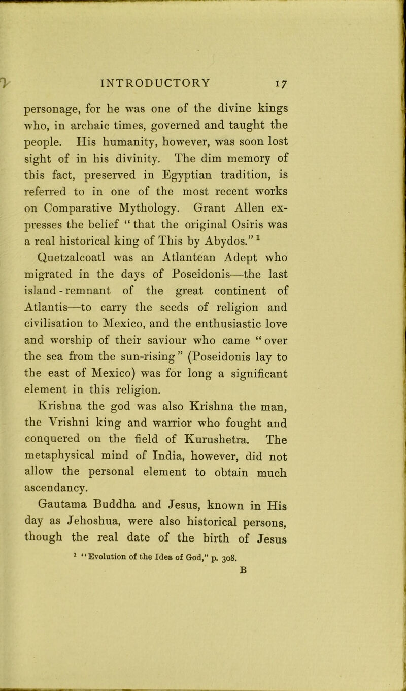 personage, for he was one of the divine kings who, in archaic times, governed and taught the people. His humanity, however, was soon lost sight of in his divinity. The dim memory of this fact, preserved in Egyptian tradition, is referred to in one of the most recent works on Comparative Mythology. Grant Allen ex- presses the belief “ that the original Osiris was a real historical king of This by Abydos.” 1 Quetzalcoatl was an Atlantean Adept who migrated in the days of Poseidonis—the last island - remnant of the great continent of Atlantis—to carry the seeds of religion and civilisation to Mexico, and the enthusiastic love and worship of their saviour who came “ over the sea from the sun-rising ” (Poseidonis lay to the east of Mexico) was for long a significant element in this religion. Krishna the god was also Krishna the man, the Vrishni king and warrior who fought and conquered on the field of Kurushetra. The metaphysical mind of India, however, did not allow the personal element to obtain much ascendancy. Gautama Buddha and Jesus, known in His day as Jehoshua, were also historical persons, though the real date of the birth of Jesus 1 “Evolution of the Idea of God,” p. 308. B