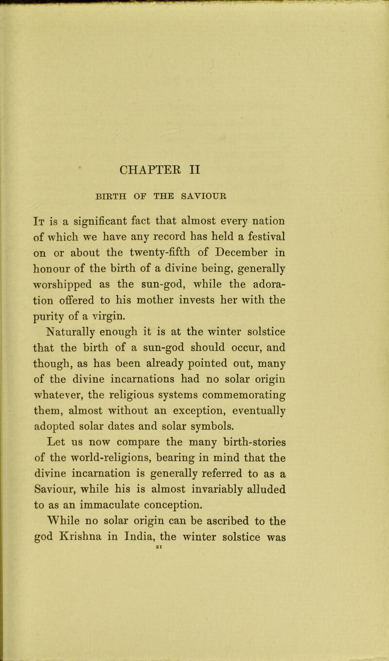 BIRTH OF THE SAVIOUR It is a significant fact that almost every nation of which we have any record has held a festival on or about the twenty-fifth of December in honour of the birth of a divine being, generally worshipped as the sun-god, while the adora- tion offered to his mother invests her with the purity of a virgin. Naturally enough it is at the winter solstice that the birth of a sun-god should occur, and though, as has been already pointed out, many of the divine incarnations had no solar origin whatever, the religious systems commemorating them, almost without an exception, eventually adopted solar dates and solar symbols. Let us now compare the many birth-stories of the world-religions, bearing in mind that the divine incarnation is generally referred to as a Saviour, while his is almost invariably alluded to as an immaculate conception. While no solar origin can be ascribed to the god Krishna in India, the winter solstice was