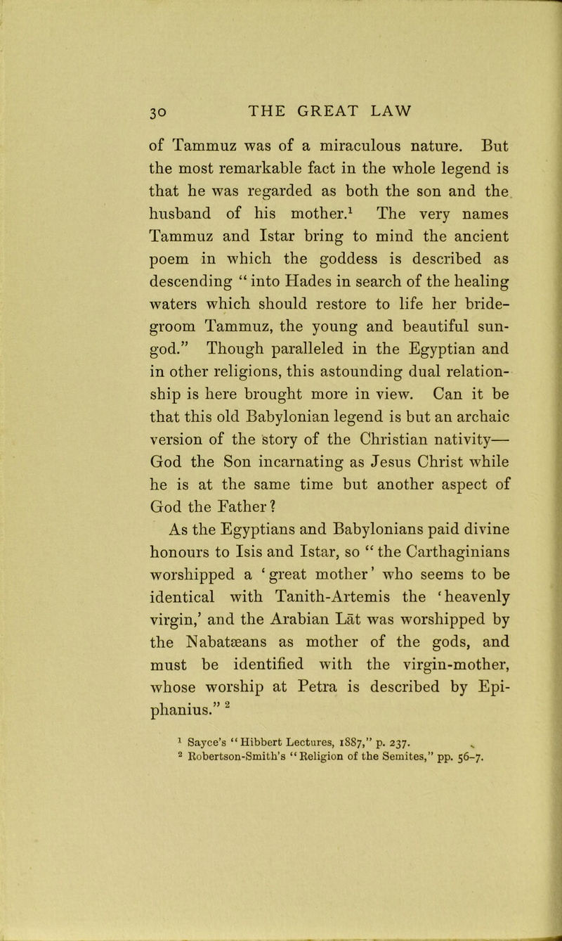 of Tammuz was of a miraculous nature. But the most remarkable fact in the whole legend is that he was regarded as both the son and the husband of his mother.1 The very names Tammuz and Istar bring to mind the ancient poem in which the goddess is described as descending “ into Hades in search of the healing waters which should restore to life her bride- groom Tammuz, the young and beautiful sun- god.” Though paralleled in the Egyptian and in other religions, this astounding dual relation- ship is here brought more in view. Can it be that this old Babylonian legend is but an archaic version of the story of the Christian nativity— God the Son incarnating as Jesus Christ while he is at the same time but another aspect of God the Father? As the Egyptians and Babylonians paid divine honours to Isis and Istar, so “ the Carthaginians worshipped a ‘ great mother ’ who seems to be identical with Tanith-Artemis the ‘ heavenly virgin,’ and the Arabian Lat was worshipped by the Nabatseans as mother of the gods, and must be identified with the virgin-mother, whose worship at Petra is described by Epi- phanius. 1 Sayce’s “ Hibbert Lectures, 1S87,” p. 237. v 2 Robertson-Smith’s “Religion of the Semites,” pp. 56-7.