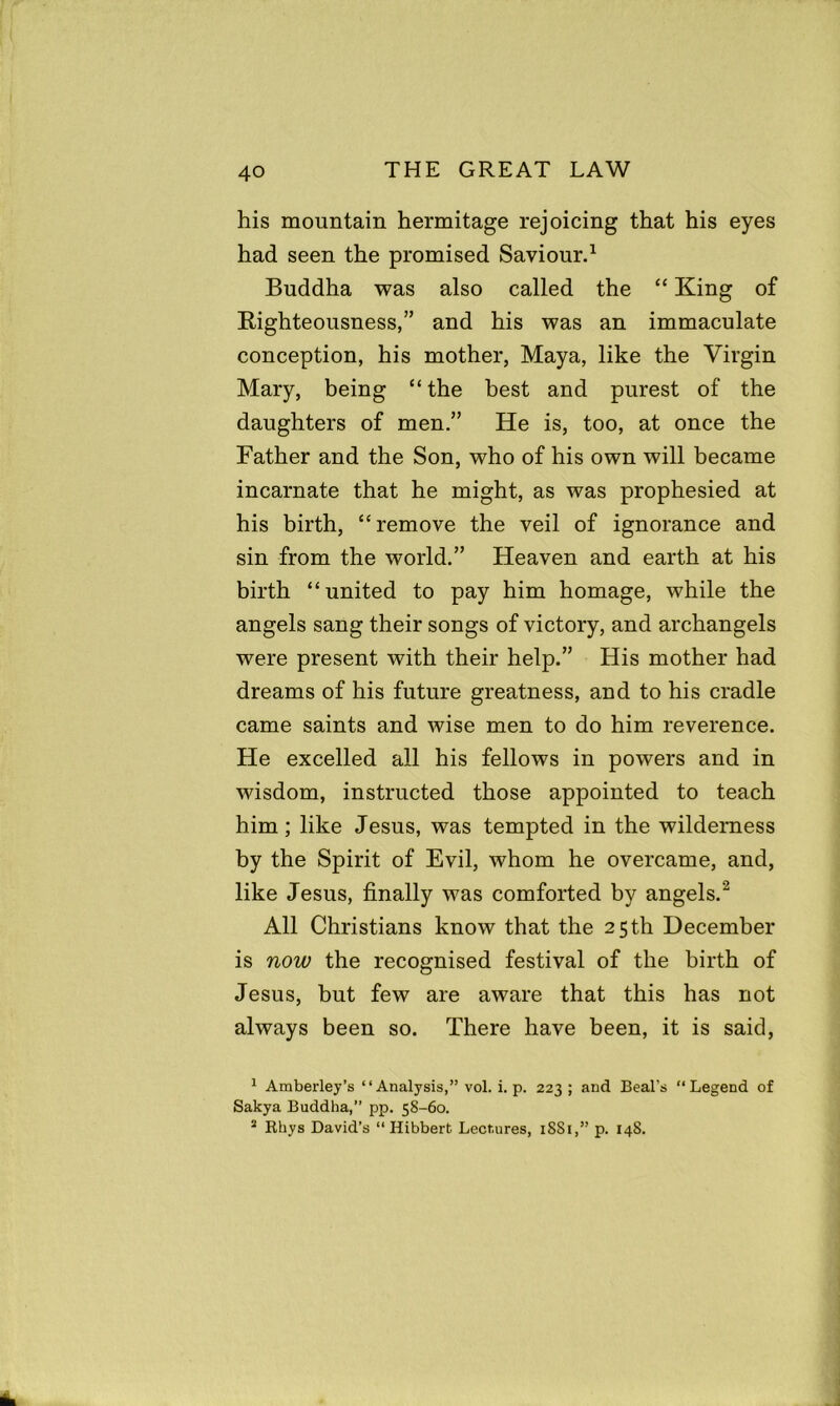 his mountain hermitage rejoicing that his eyes had seen the promised Saviour.1 Buddha was also called the “ King of Righteousness,” and his was an immaculate conception, his mother, Maya, like the Virgin Mary, being “the best and purest of the daughters of men.” He is, too, at once the Father and the Son, who of his own will became incarnate that he might, as was prophesied at his birth, “remove the veil of ignorance and sin from the world.” Heaven and earth at his birth “united to pay him homage, while the angels sang their songs of victory, and archangels were present with their help.” His mother had dreams of his future greatness, and to his cradle came saints and wise men to do him reverence. He excelled all his fellows in powers and in wisdom, instructed those appointed to teach him; like Jesus, was tempted in the wilderness by the Spirit of Evil, whom he overcame, and, like Jesus, finally was comforted by angels.2 3 All Christians know that the 25th December is now the recognised festival of the birth of Jesus, but few are aware that this has not always been so. There have been, it is said, 1 Amberley’s “Analysis,” vol. i. p. 223; and Beal's “Legend of Sakya Buddha,” pp. 58-60. 3 Khys David’s “ Hibbert Lectures, 1SS1,” p. 148.