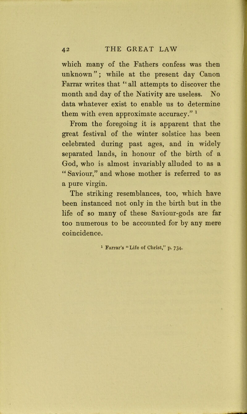 which many of the Fathers confess was then unknown ”; while at the present day Canon Farrar writes that “all attempts to discover the month and day of the Nativity are useless. No data whatever exist to enable us to determine them with even approximate accuracy.” 1 From the foregoing it is apparent that the great festival of the winter solstice has been celebrated during past ages, and in widely separated lands, in honour of the birth of a God, who is almost invariably alluded to as a “ Saviour,” and whose mother is referred to as a pure virgin. The striking resemblances, too, which have been instanced not only in the birth but in the life of so many of these Saviour-gods are far too numerous to be accounted for by any mere coincidence. 1 Farrar’s “ Life of Christ,” p. 734.