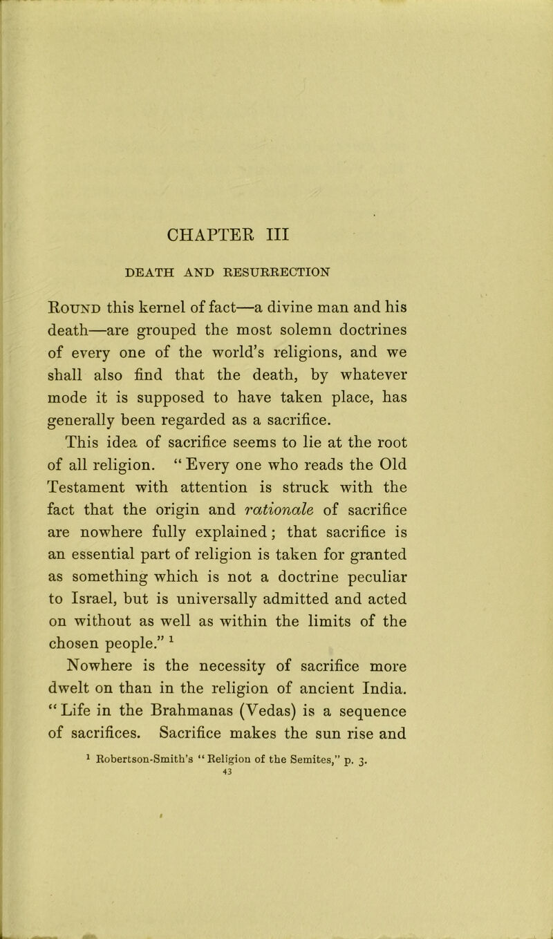 CHAPTER III DEATH AND RESURRECTION Round this kernel of fact—a divine man and his death—are grouped the most solemn doctrines of every one of the world’s religions, and we shall also find that the death, by whatever mode it is supposed to have taken place, has generally been regarded as a sacrifice. This idea of sacrifice seems to lie at the root of all religion. “ Every one who reads the Old Testament with attention is struck with the fact that the origin and rationale of sacrifice are nowhere fully explained; that sacrifice is an essential part of religion is taken for granted as something which is not a doctrine peculiar to Israel, but is universally admitted and acted on without as well as within the limits of the chosen people.” 1 Nowhere is the necessity of sacrifice more dwelt on than in the religion of ancient India. “Life in the Brahmanas (Vedas) is a sequence of sacrifices. Sacrifice makes the sun rise and 1 Robertson-Smith’s “Religion of the Semites,” p. 3.