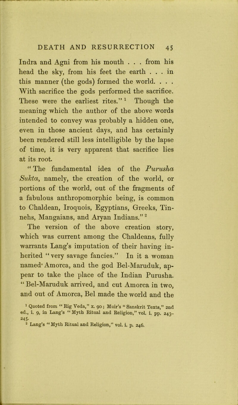 India and Agni from his mouth . . . from his head the sky, from his feet the earth ... in this manner (the gods) formed the world. . . . With sacrifice the gods performed the sacrifice. These were the earliest rites.” 1 Though the meaning which the author of the above words intended to convey was probably a hidden one, even in those ancient days, and has certainly been rendered still less intelligible by the lapse of time, it is very apparent that sacrifice lies at its root. “ The fundamental idea of the Purusha SuJcta, namely, the creation of the world, or portions of the world, out of the fragments of a fabulous anthropomorphic being, is common to Chaldean, Iroquois, Egyptians, Greeks, Tin- nehs, Mangaians, and Aryan Indians.”2 The version of the above creation story, which was current among the Chaldeans, fully warrants Lang’s imputation of their having in- herited “ very savage fancies.” In it a woman named1 Amorca, and the god Bel-Maruduk, ap- pear to take the place of the Indian Purusha. “Bel-Maruduk arrived, and cut Amorca in two, and out of Amorca, Bel made the world and the 1 Quoted from “ Eig Veda,” x. 90; Muir’s “ Sanskrit Texts,” 2nd ed., i. 9, in Lang’s “ Myth Ritual and Religion,” vol. i. pp. 243- 245. 2 Lang’s “ Myth Ritual and Religion,” vol. i. p. 246.