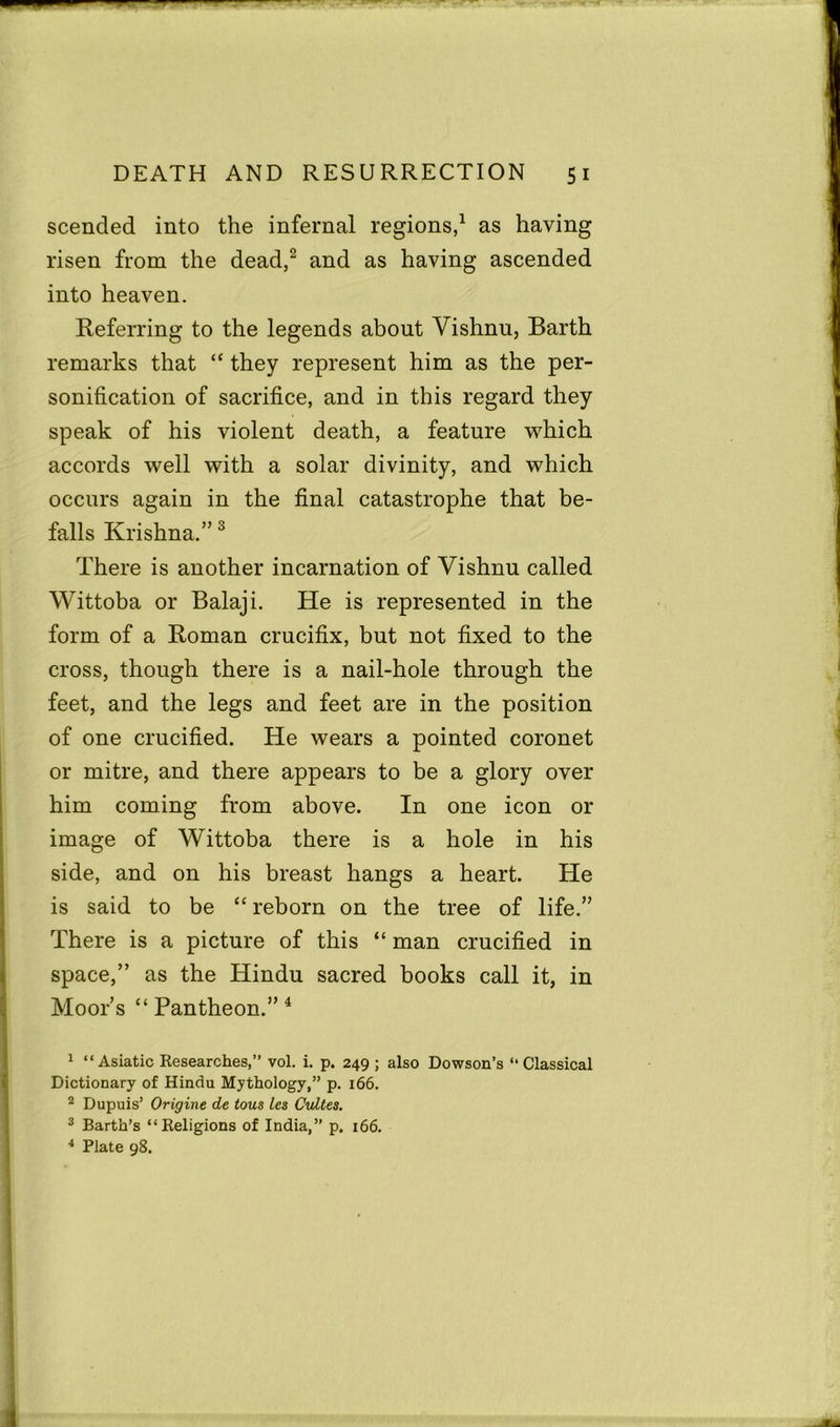 scended into the infernal regions,1 as having risen from the dead,2 and as having ascended into heaven. Referring to the legends about Vishnu, Barth remarks that “ they represent him as the per- sonification of sacrifice, and in this regard they speak of his violent death, a feature which accords well with a solar divinity, and which occurs again in the final catastrophe that be- falls Krishna.”3 There is another incarnation of Vishnu called Wittoba or Balaji. He is represented in the form of a Roman crucifix, but not fixed to the cross, though there is a nail-hole through the feet, and the legs and feet are in the position of one crucified. He wears a pointed coronet or mitre, and there appears to be a glory over him coming from above. In one icon or image of Wittoba there is a hole in his side, and on his breast hangs a heart. He is said to be “ reborn on the tree of life.” There is a picture of this “ man crucified in space,” as the Hindu sacred books call it, in Moor’s “Pantheon.”4 1 “Asiatic Researches,” vol. i. p. 249 ; also Dowson’s ‘‘Classical Dictionary of Hindu Mythology,” p. 166. 2 Dupuis’ Origine de tous ies CuLtes. 3 Barth’s “Religions of India,” p. 166. 4 Plate 98.