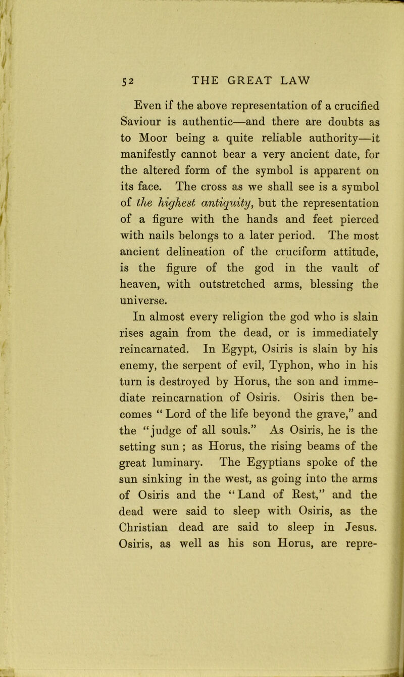 Even if the above representation of a crucified Saviour is authentic—and there are doubts as to Moor being a quite reliable authority—it manifestly cannot bear a very ancient date, for the altered form of the symbol is apparent on its face. The cross as we shall see is a symbol of the highest antiquity, but the representation of a figure with the hands and feet pierced with nails belongs to a later period. The most ancient delineation of the cruciform attitude, is the figure of the god in the vault of heaven, with outstretched arms, blessing the universe. In almost every religion the god who is slain rises again from the dead, or is immediately reincarnated. In Egypt, Osiris is slain by his enemy, the serpent of evil, Typhon, who in his turn is destroyed by Horus, the son and imme- diate reincarnation of Osiris. Osiris then be- comes “ Lord of the life beyond the grave,” and the “judge of all souls.” As Osiris, he is the setting sun; as Horus, the rising beams of the great luminary. The Egyptians spoke of the sun sinking in the west, as going into the arms of Osiris and the “ Land of Rest,” and the dead were said to sleep with Osiris, as the Christian dead are said to sleep in Jesus. Osiris, as well as his son Horus, are repre-