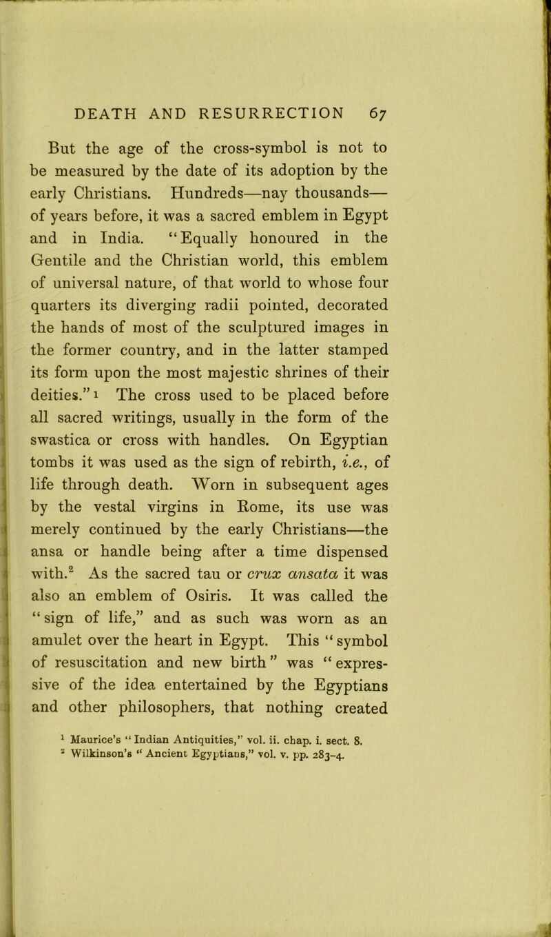 But the age of the cross-symbol is not to be measured by the date of its adoption by the early Christians. Hundreds—nay thousands— of years before, it was a sacred emblem in Egypt and in India. “Equally honoured in the Gentile and the Christian world, this emblem of universal nature, of that world to whose four quarters its diverging radii pointed, decorated the hands of most of the sculptured images in the former country, and in the latter stamped its form upon the most majestic shrines of their deities.” 1 The cross used to be placed before all sacred writings, usually in the form of the swastica or cross with handles. On Egyptian tombs it was used as the sign of rebirth, i.e., of life through death. Worn in subsequent ages by the vestal virgins in Rome, its use was merely continued by the early Christians—the ansa or handle being after a time dispensed with.2 As the sacred tau or crux ansata it was also an emblem of Osiris. It was called the “ sign of life,” and as such was worn as an amulet over the heart in Egypt. This “ symbol of resuscitation and new birth ” was “ expres- sive of the idea entertained by the Egyptians and other philosophers, that nothing created 1 Maurice’s “ Indian Antiquities,” vol. ii. chap. i. sect. 8. * Wilkinson’s “ Ancient Egyptians,” vol. v. pp. 283-4.