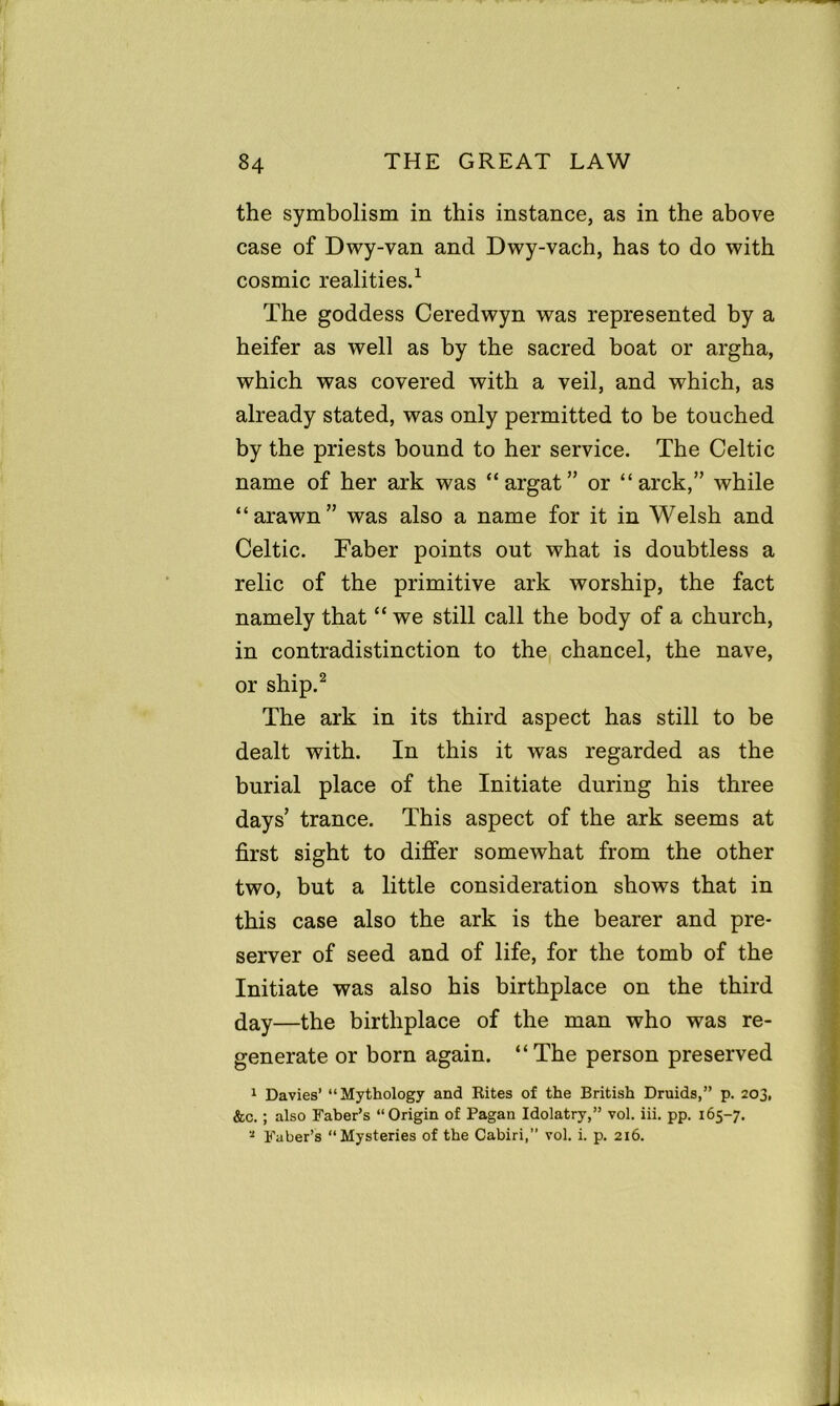 the symbolism in this instance, as in the above case of Dwy-van and Dwy-vach, has to do with cosmic realities.1 The goddess Ceredwyn was represented by a heifer as well as by the sacred boat or argha, which was covered with a veil, and which, as already stated, was only permitted to be touched by the priests bound to her service. The Celtic name of her ark was “argat” or “ arck,” while “arawn” was also a name for it in Welsh and Celtic. Faber points out what is doubtless a relic of the primitive ark worship, the fact namely that “ we still call the body of a church, in contradistinction to the chancel, the nave, or ship.2 The ark in its third aspect has still to be dealt with. In this it was regarded as the burial place of the Initiate during his three days’ trance. This aspect of the ark seems at first sight to differ somewhat from the other two, but a little consideration shows that in this case also the ark is the bearer and pre- server of seed and of life, for the tomb of the Initiate was also his birthplace on the third (jay—the birthplace of the man who was re- generate or born again. “The person preserved 1 Davies’ “Mythology and Rites of the British Druids,” p. 203, &c. ; also Faber’s “Origin of Pagan Idolatry,” vol. iii. pp. 165-7. * Faber’s “Mysteries of the Cabiri,” vol. i. p. 216.