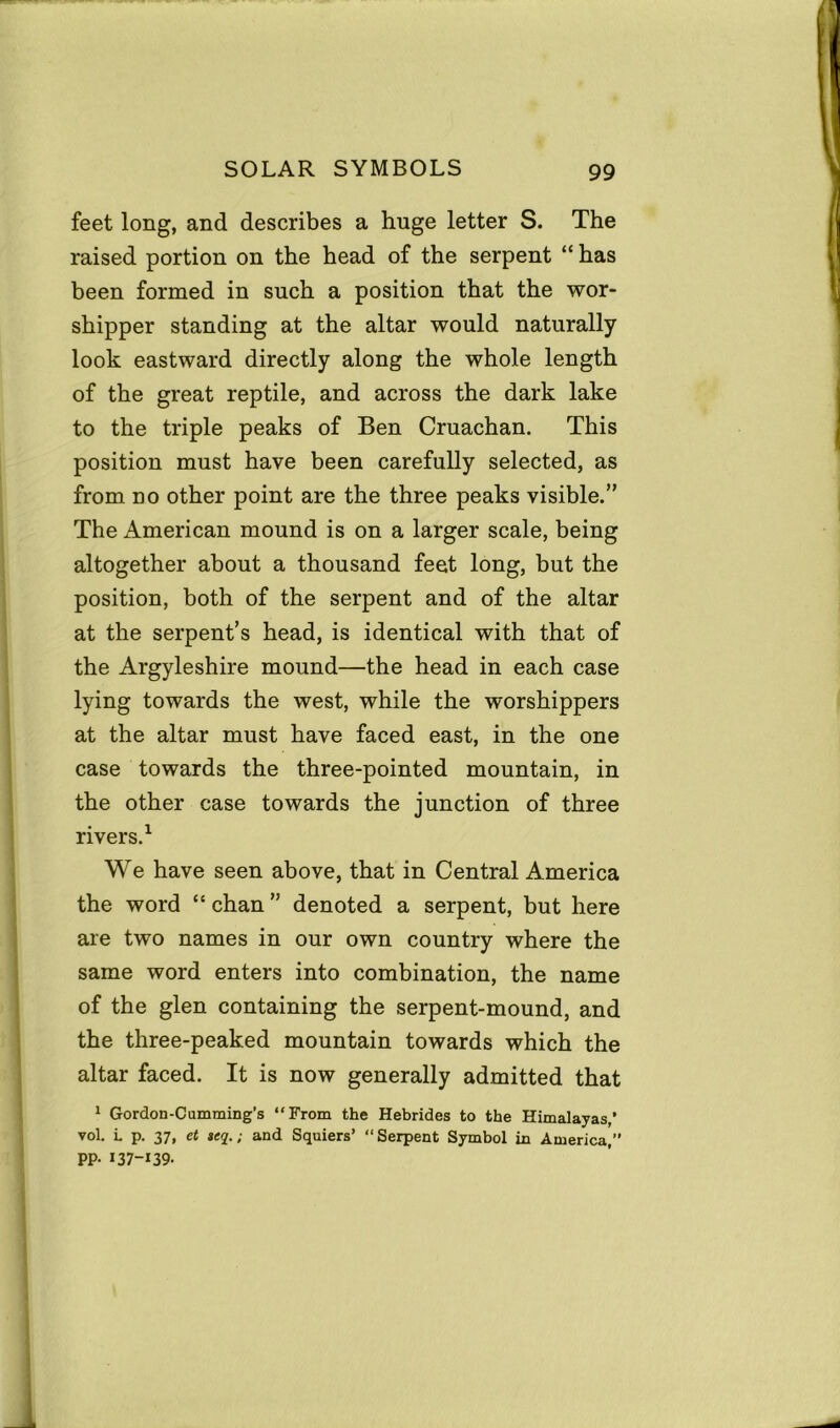 feet long, and describes a huge letter S. The raised portion on the head of the serpent “ has been formed in such a position that the wor- shipper standing at the altar would naturally look eastward directly along the whole length of the great reptile, and across the dark lake to the triple peaks of Ben Cruachan. This position must have been carefully selected, as from no other point are the three peaks visible.” The American mound is on a larger scale, being altogether about a thousand feet long, but the position, both of the serpent and of the altar at the serpent’s head, is identical with that of the Argyleshire mound—the head in each case lying towards the west, while the worshippers at the altar must have faced east, in the one case towards the three-pointed mountain, in the other case towards the junction of three rivers.1 We have seen above, that in Central America the word “ chan ” denoted a serpent, but here are two names in our own country where the same word enters into combination, the name of the glen containing the serpent-mound, and the three-peaked mountain towards which the altar faced. It is now generally admitted that 1 Gordon-Cumming’s “From the Hebrides to the Himalayas,’ vol. L p. 37, ct »eq.; and Squiers’ “Serpent Symbol in America,’’ PP- *37-139-