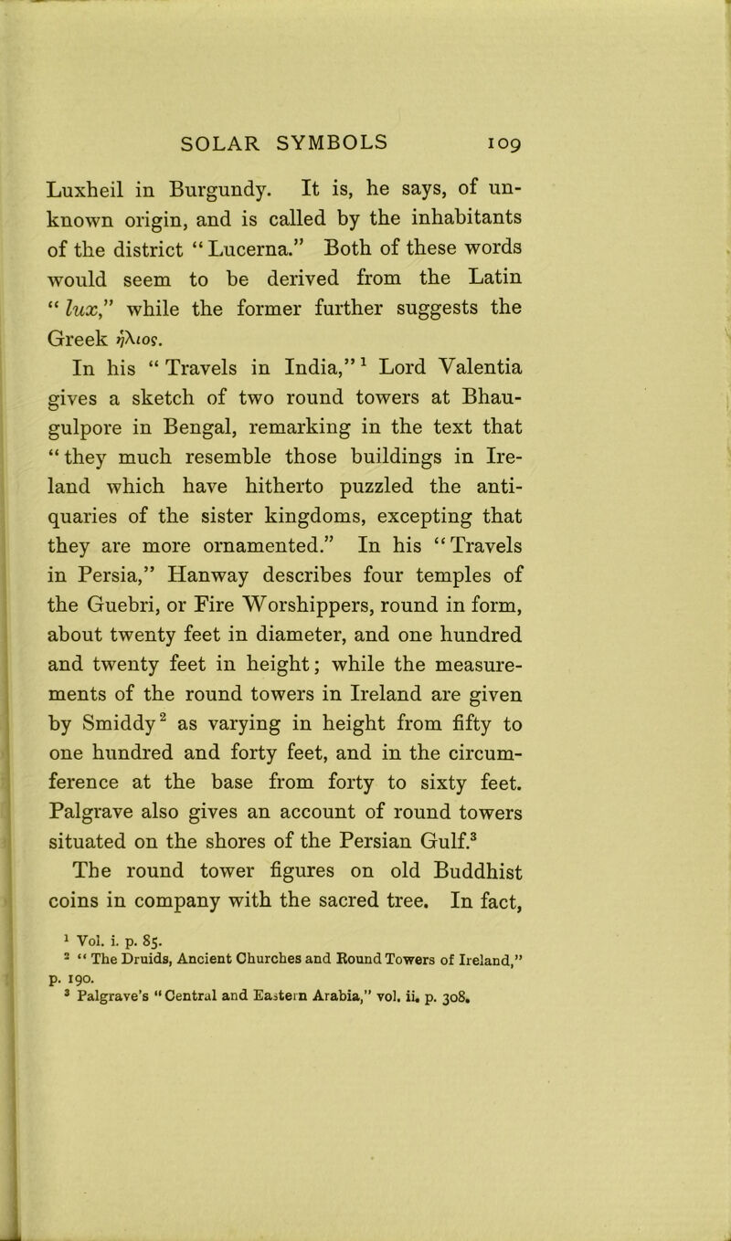 Luxheil in Burgundy. It is, he says, of un- known origin, and is called by the inhabitants of the district “Lucerna.” Both of these words would seem to be derived from the Latin “ lux” while the former further suggests the Greek In his “Travels in India,”1 Lord Valentia gives a sketch of two round towers at Bhau- gulpore in Bengal, remarking in the text that “ they much resemble those buildings in Ire- land which have hitherto puzzled the anti- quaries of the sister kingdoms, excepting that they are more ornamented.” In his “Travels in Persia,” Hanway describes four temples of the Guebri, or Fire Worshippers, round in form, about twenty feet in diameter, and one hundred and twenty feet in height; while the measure- ments of the round towers in Ireland are given by Smiddy2 as varying in height from fifty to one hundred and forty feet, and in the circum- ference at the base from forty to sixty feet. Palgrave also gives an account of round towers situated on the shores of the Persian Gulf.3 The round tower figures on old Buddhist coins in company with the sacred tree. In fact, 1 Vol. i. p. S5. 2 “ The Druids, Ancient Churches and Round Towers of Ireland,” p. 190. 3 Palgrave’s “Central and Eastern Arabia,” vol. ii, p. 308.