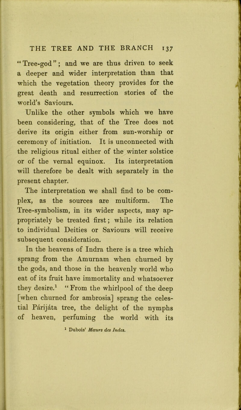 “ Tree-god ” ; and we are thus driven to seek a deeper and wider interpretation than that which the vegetation theory provides for the great death and resurrection stories of the world’s Saviours. Unlike the other symbols which we have been considering, that of the Tree does not derive its origin either from sun-worship or ceremony of initiation. It is unconnected with the religious ritual either of the winter solstice or of the vernal equinox. Its interpretation will therefore be dealt with separately in the present chapter. The interpretation we shall find to be com- plex, as the sources are multiform. The Tree-symbolism, in its wider aspects, may ap- propriately be treated first; while its relation to individual Deities or Saviours will receive subsequent consideration. In the heavens of Indra there is a tree which sprang from the Amurnam when churned by the gods, and those in the heavenly world who eat of its fruit have immortality and whatsoever they desire.1 “ From the whirlpool of the deep [when churned for ambrosia] sprang the celes- tial Parijata tree, the delight of the nymphs of heaven, perfuming the world with its 1 Dubois’ Moeurs des Indes.