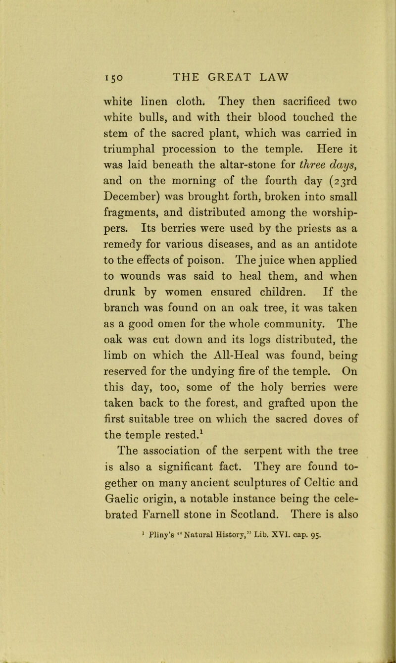 white linen cloth. They then sacrificed two white bulls, and with their blood touched the stem of the sacred plant, which was carried in triumphal procession to the temple. Here it was laid beneath the altar-stone for three days, and on the morning of the fourth day (23rd December) was brought forth, broken into small fragments, and distributed among the worship- pers. Its berries were used by the priests as a remedy for various diseases, and as an antidote to the effects of poison. The juice when applied to wounds was said to heal them, and when drunk by women ensured children. If the branch was found on an oak tree, it was taken as a good omen for the whole community. The oak was cut down and its logs distributed, the limb on which the All-Heal was found, being reserved for the undying fire of the temple. On this day, too, some of the holy berries were taken back to the forest, and grafted upon the first suitable tree on which the sacred doves of the temple rested.1 The association of the serpent with the tree is also a significant fact. They are found to- gether on many ancient sculptures of Celtic and Gaelic origin, a notable instance being the cele- brated Farnell stone in Scotland. There is also 1 Pliny’6 “Natural History,” Lib. XVI. cap. 95.