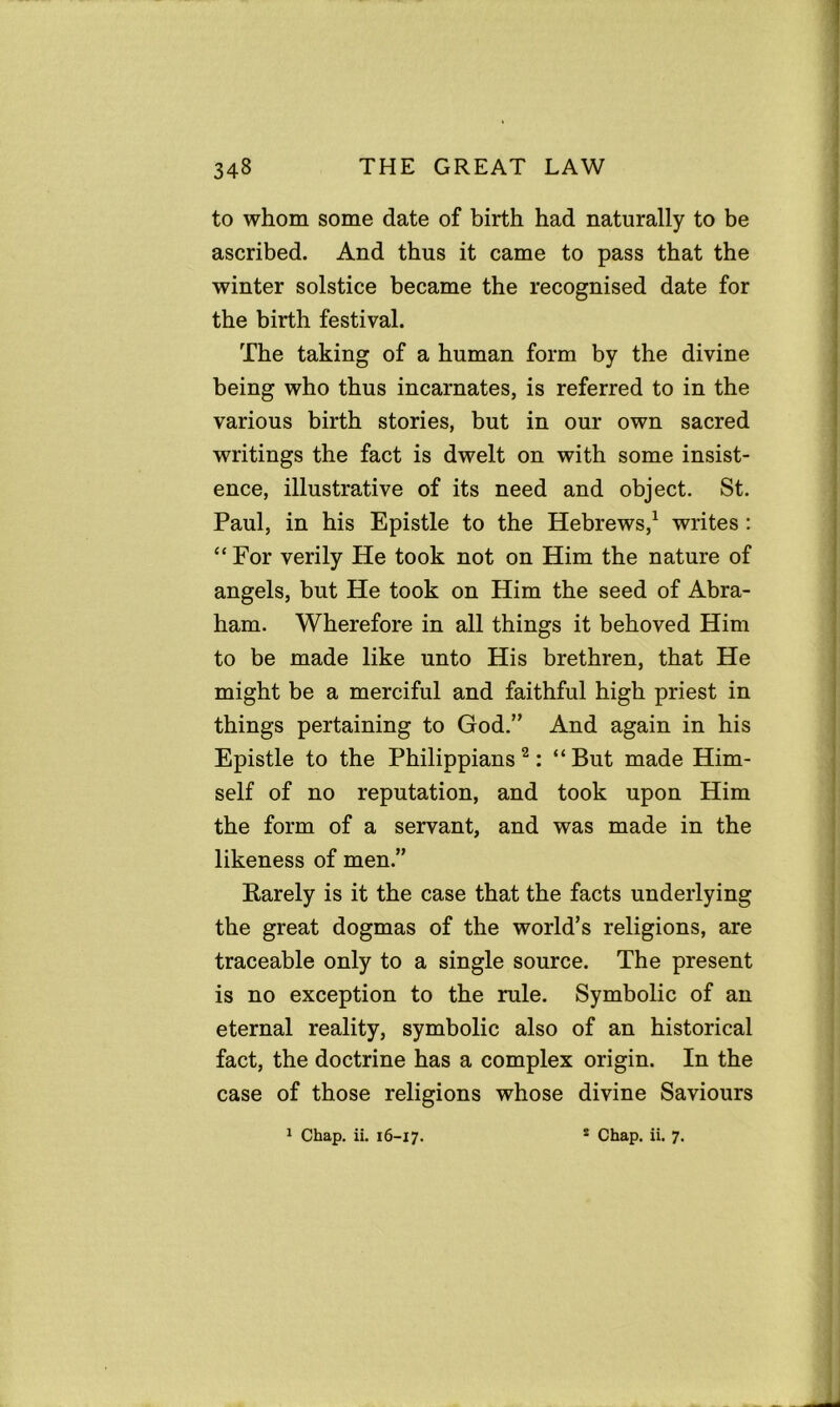 to whom some date of birth had naturally to be ascribed. And thus it came to pass that the winter solstice became the recognised date for the birth festival. The taking of a human form by the divine being who thus incarnates, is referred to in the various birth stories, but in our own sacred writings the fact is dwelt on with some insist- ence, illustrative of its need and object. St. Paul, in his Epistle to the Hebrews,1 writes : “ For verily He took not on Him the nature of angels, but He took on Him the seed of Abra- ham. Wherefore in all things it behoved Him to be made like unto His brethren, that He might be a merciful and faithful high priest in things pertaining to God.” And again in his Epistle to the Philippians 2: “But made Him- self of no reputation, and took upon Him the form of a servant, and was made in the likeness of men.” Barely is it the case that the facts underlying the great dogmas of the world’s religions, are traceable only to a single source. The present is no exception to the rule. Symbolic of an eternal reality, symbolic also of an historical fact, the doctrine has a complex origin. In the case of those religions whose divine Saviours 1 Chap. ii. 16-17. 2 Chap. ii. 7.