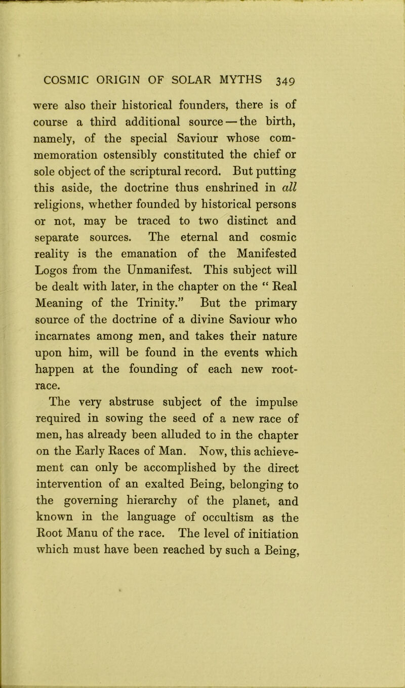 were also their historical founders, there is of course a third additional source — the birth, namely, of the special Saviour whose com- memoration ostensibly constituted the chief or sole object of the scriptural record. But putting this aside, the doctrine thus enshrined in all religions, whether founded by historical persons or not, may be traced to two distinct and separate sources. The eternal and cosmic reality is the emanation of the Manifested Logos from the Unmanifest. This subject will be dealt with later, in the chapter on the “ Real Meaning of the Trinity.” But the primary source of the doctrine of a divine Saviour who incarnates among men, and takes their nature upon him, will be found in the events which happen at the founding of each new root- race. The very abstruse subject of the impulse required in sowing the seed of a new race of men, has already been alluded to in the chapter on the Early Races of Man. Now, this achieve- ment can only be accomplished by the direct intervention of an exalted Being, belonging to the governing hierarchy of the planet, and known in the language of occultism as the Root Manu of the race. The level of initiation which must have been reached by such a Being,