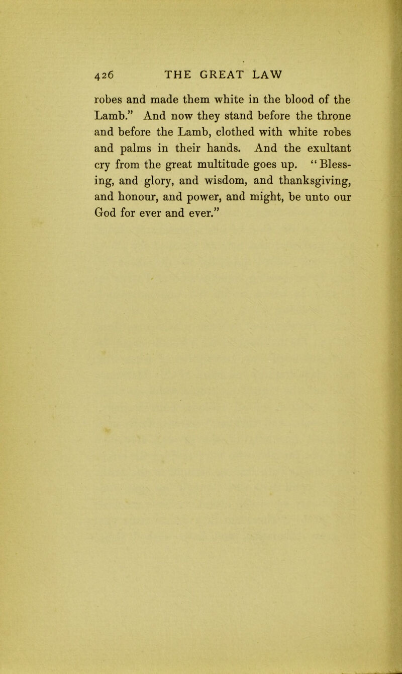 robes and made them white in the blood of the Lamb.” And now they stand before the throne and before the Lamb, clothed with white robes and palms in their hands. And the exultant cry from the great multitude goes up. “Bless- ing, and glory, and wisdom, and thanksgiving, and honour, and power, and might, be unto our God for ever and ever.”