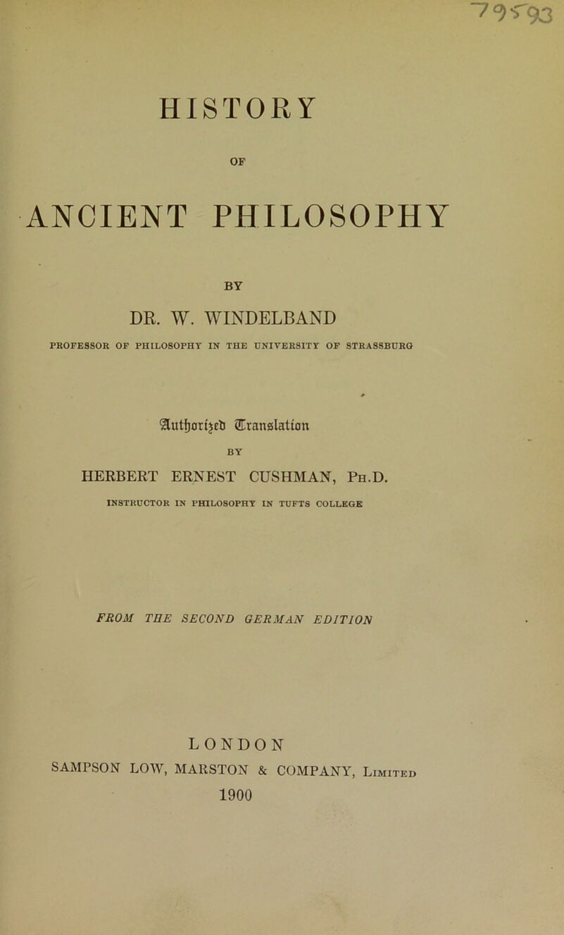 7<?'T9l3 HISTORY OP ANCIENT PHILOSOPHY BY DR. W. WINDELBAND PROFESSOR OP PHILOSOPHY IN THE UNIVERSITY OF STRASSBURO Sutfjon'jcli SEranglation BY HERBERT ERNEST CUSHMAN, Ph.D. INSTRUCTOR IN PHILOSOPHY IN TUFTS COLLEGE FROM THE SECOND GERMAN EDITION LONDON SAMPSON LOAV, MAllSTON & COMPANY, Limited 1900