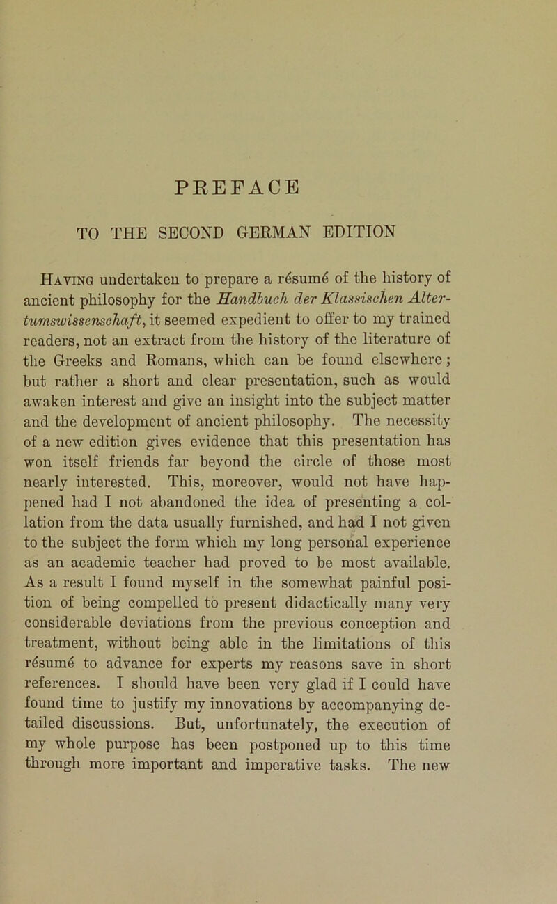 TO THE SECOND GERMAN EDITION Having undertaken to prepare a rdsum4 of the history of ancient philosophy for the Handhuch der Klassischen Alter- tumswissenschaft, it seemed expedient to offer to my trained readers, not an extract from the history of the literature of the Greeks and Romans, which can be found elsewhere; but rather a short and clear presentation, such as would awaken interest and give an insight into the subject matter and the development of ancient philosophy. The necessity of a new edition gives evidence that this pi'esentation has won itself friends far beyond the circle of those most nearly interested. This, moreover, would not have hap- pened had I not abandoned the idea of presenting a col- lation from the data usually furnished, and had I not given to the subject the form which my long personal experience as an academic teacher had proved to be most available. As a result I found myself in the somewhat painful posi- tion of being compelled to present didactically many very considerable deviations from the previous conception and treatment, without being able in the limitations of this r4sum4 to advance for experts my reasons save in short references. I should have been very glad if I could have found time to justify my innovations by accompanying de- tailed discussions. But, unfortunately, the execution of my whole purpose has been postponed up to this time through more important and imperative tasks. The new