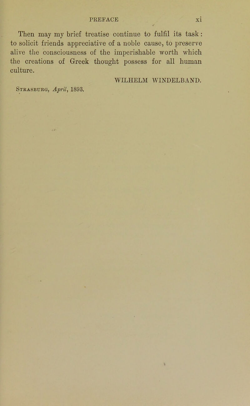 Then may my brief treatise continue to fulfil its task: to solicit friends appreciative of a noble cause, to preserve alive the consciousness of the imperishable worth which the creations of Greek thought possess for all human culture. WILHELM WINDELBAND. Strasburg, April, 1893.