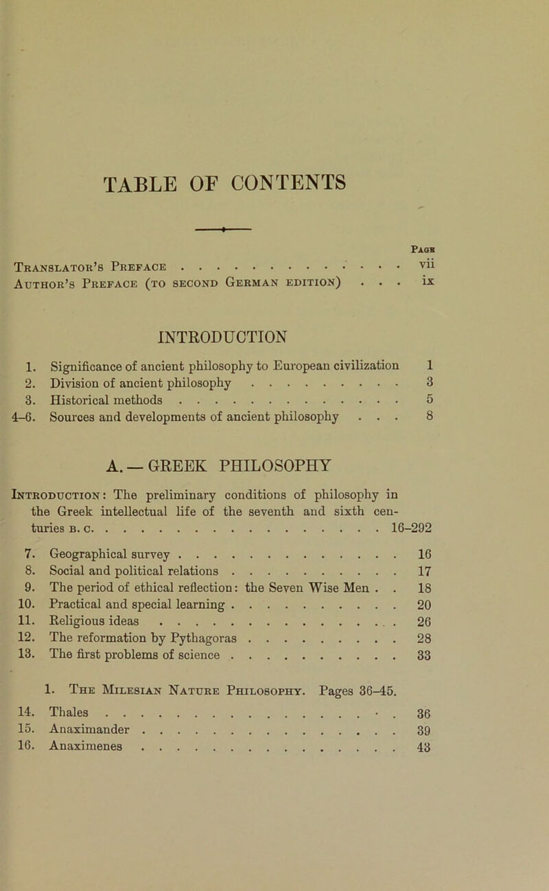 TABLE OF CONTENTS Paqb Translator’s Preface vii Author’s Preface (to second German edition) ... ix INTRODUCTION 1. Significance of ancient philosophy to European civilization 1 2. Division of ancient philosophy 3 3. Historical methods 5 4-G. Sources and developments of ancient philosophy ... 8 A. —GREEK PHILOSOPHY Introduction: The preliminary conditions of philosophy in the Greek intellectual life of the seventh and sixth cen- turies B. c 16-292 7. Geographical survey 16 8. Social and political relations 17 9. The period of ethical reflection: the Seven Wise Men . . 18 10. Practical and special learning 20 11. Religious ideas . 26 12. The reformation by Pythagoras 28 13. The first problems of science 33 1. The Milesian Nature Philosophy. Pages 36-45. 14. Thales • . 36 15. Anaximander 39 16. Anaximenes 43