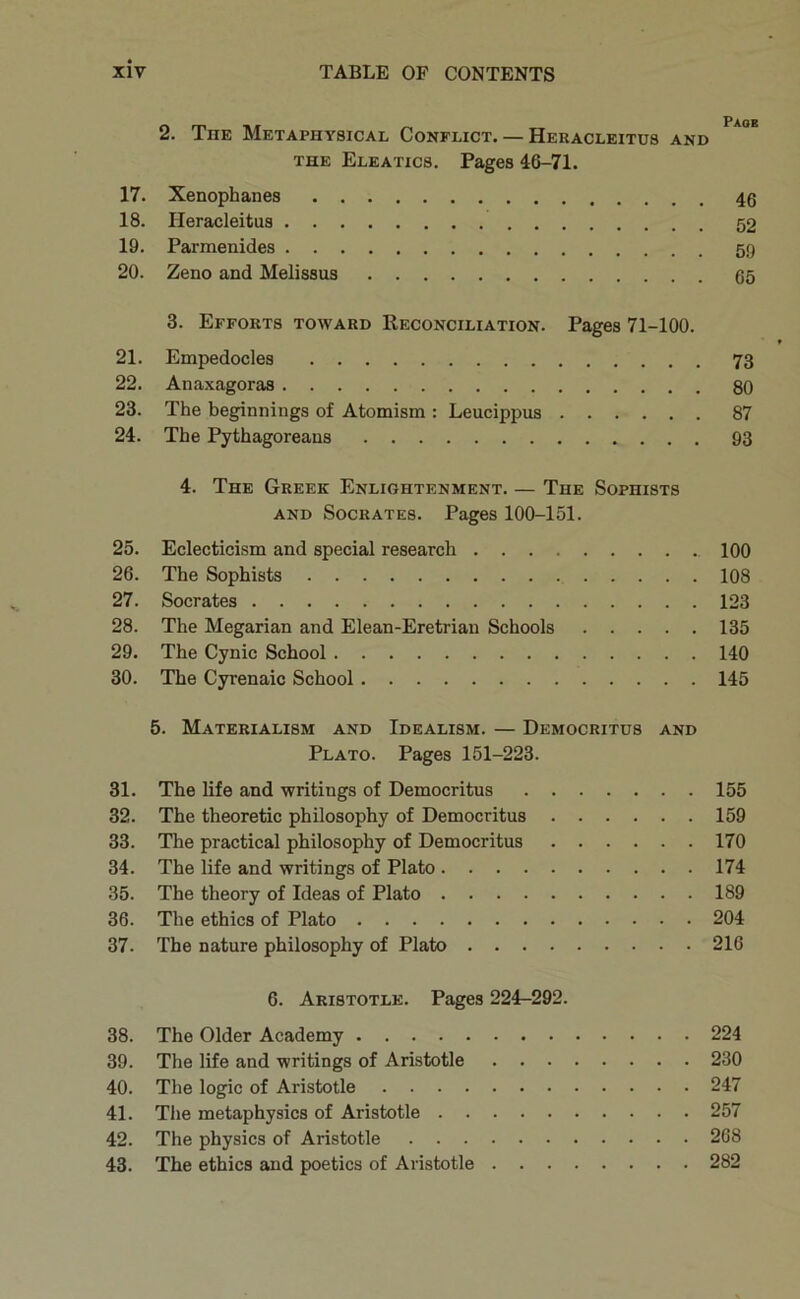 2. The Metaphysical Conflict. — Heracleitus and THE Eleatics. Pages 46-71. 17. Xenophanes 18. Heracleitus 19. Parmenides 5!} 20. Zeno and Melissus 55 3. Efforts toward Reconciliation. Pages 71-100. 21. Empedocles 73 22. Anaxagoras 80 23. The beginnings of Atomism : Leucippus 87 24. The Pythagoreans 93 4. The Greek Enlightenment. — The Sophists AND Socrates. Pages 100-151. 25. Eclecticism and special research 100 26. The Sophists 108 27. Socrates 123 28. The Megarian and Elean-Eretrian Schools 135 29. The Cynic School 140 30. The Cyrenaic School 145 5. Materialism and Idealism. — Democritus and Plato. Pages 151-223. 31. The life and writings of Democritus 155 32. The theoretic philosophy of Democritus 159 33. The practical philosophy of Democritus 170 34. The life and writings of Plato 174 35. The theory of Ideas of Plato 189 36. The ethics of Plato 204 37. The nature philosophy of Plato 216 6. Aristotle. Pages 224-292. 38. The Older Academy 224 39. The life and writings of Aristotle 230 40. The logic of Aristotle 247 41. The metaphysics of Aristotle 257 42. The physics of Aristotle 268 43. The ethics and poetics of Aristotle 282