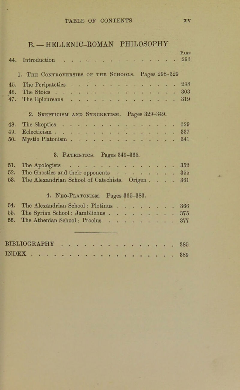 B. — HELLENIC-ROMAN PHILOSOPHY Page 44. Introduction 293 1. The Controversies of the Schools. Pages 298-329 45. The Peripatetics 298 40. The Stoics 303 47. The Epicureans 319 2. Skepticism and Syncretism. Pages 329-349. 48. The Skeptics 329 49. Eclecticism 337 60. Mystic Platonism 341 3. Patristics. Pages 349-365. 51. The Apologists 352 52. The Gnostics and their opponents 355 53. The Alexandrian School of Catechists. Origen .... 361 4. Neo-Platonism. Pages 365-383. 54. The Alexandrian School: Plotinus 366 55. The Syrian School: Jamblichus 375 56. The Athenian School: Proclus 377 BIBLIOGRAPHY 385 INDEX 389
