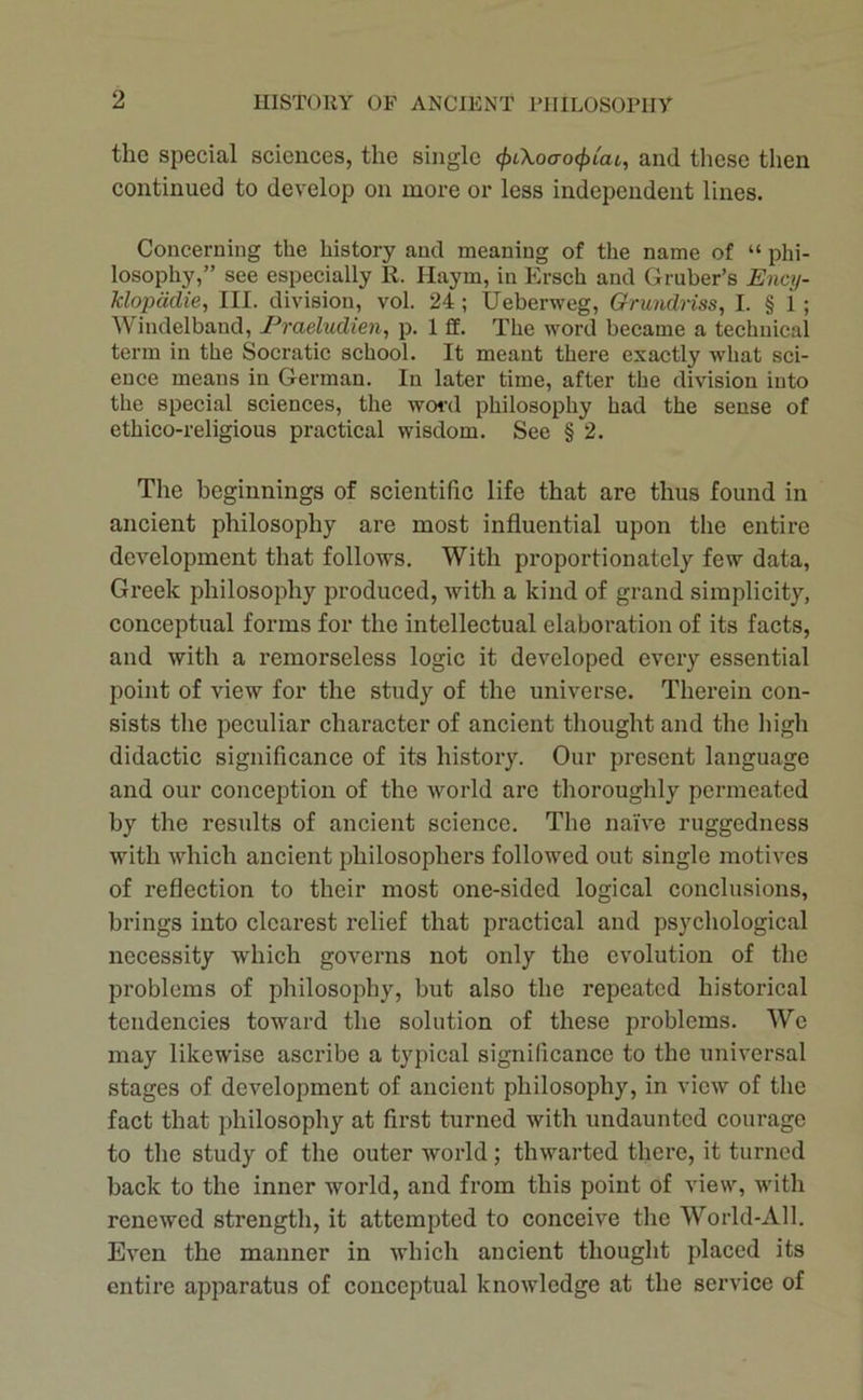 the special sciences, the single <f>i\oao(f)iai, and these then continued to develop on more or less independent lines. Concerning the history and meaning of the name of “ phi- losophy,” see especially R. Haym, in Ersch and Gruber’s Ency- klopddie, III. division, vol. 24 ; Ueberweg, Grundriss, I. § 1 ; Windelband, Praeludien, p. 1 fif. The word became a technical term in the Socratic school. It meant there exactly what sci- ence means in German. In later time, after the division into the special sciences, the word philosophy had the sense of ethico-religious practical wisdom. See § 2. The beginnings of scientific life that are thus found in ancient philosophy are most influential upon the entire development that follows. With proportionately few data, Greek philosophy produced, with a kind of grand simplicity, conceptual forms for the intellectual elaboration of its facts, and with a remorseless logic it developed every essential point of view for the study of the universe. Therein con- sists the peculiar character of ancient thought and the high didactic significance of its history. Our present language and our conception of the Avorld arc thoroughly permeated by the results of ancient science. The naive ruggedness with which ancient philosophers followed out single motives of reflection to their most one-sided logical conclusions, brings into clearest relief that practical and psychological necessity which governs not only the evolution of the problems of philosophy, but also the repeated historical tendencies toward the solution of these problems. We may likewise ascribe a typical significance to the universal stages of development of ancient philosophy, in view of the fact that philosophy at first turned with undaunted courage to the study of the outer world; thwarted there, it turned back to the inner world, and from this point of view, with renewed strength, it attempted to conceive the World-All. Even the manner in which ancient thought placed its entire apparatus of conceptual knowledge at the service of
