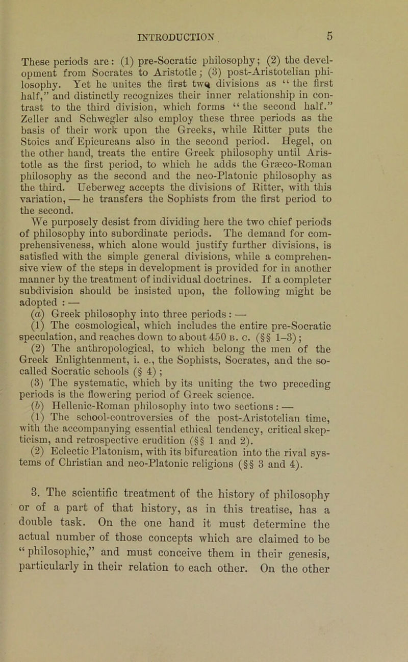 These periods are: (1) pre-Socratic philosophy; (2) the devel- opment from Socrates to Aristotle; (3) post-Aristotelian phi- losophy. Yet he unites the first tw<4 divisions as “ the first half,” and distinctly recognizes their inner relationship in con- trast to the third division, which forms “the second half.” Zeller and Schwegler also employ these three periods as the basis of their work upon the Greeks, while Ritter puts the Stoics ancf Epicureans also in the second period. Hegel, on the other hand, treats the entire Greek philosophy until Aris- totle as the first period, to which he adds the Gi'aeco-Roman philosophy as the second and the neo-Platonic philosophy as the third. Ueberweg accepts the divisions of Ritter, with this variation, — he transfers the Sophists from the first period to the second. We purposely desist from dividing here the two chief periods of philosophy into subordinate periods. The demand for com- prehensiveness, which alone would justify further divisions, is satisfied with the simple general divisions, while a comprehen- sive view of the steps in development is provided for in another manner by the treatment of individual doctrines. If a completer subdivision should be insisted upon, the following might be adopted : — (a) Greek philosophy into three periods : — (1) The cosmological, which includes the entire pre-Socratic speculation, and reaches down to about 450 b. c. (§§ 1-3) ; (2) The anthropological, to which belong the men of the Greek Enlightenment, i. e., the Sophists, Socrates, and the so- called Socratic schools (§ 4) ; (3) The systematic, which by its uniting the two preceding periods is the fiowering period of Greek science. (b) Hellenic-Roman philosophy into two sections : — (1) The school-controversies of the post-Aristotelian time, with the aceompanying essential ethieal tendency, critical skep- ticism, and retrospective erudition (§§ 1 and 2). (2) Eclectic Platonism, with its bifurcation into the rival sys- tems of Christian and neo-Platonie religious (§§ 3 and 4). 3. The scientific treatment of the history of philosophy or of a part of that history, as in this treatise, has a double task. On the one hand it must determine the actual number of those concepts which are claimed to be “ philosophic,” and must conceive them in their genesis, particularly in their relation to each other. On the other