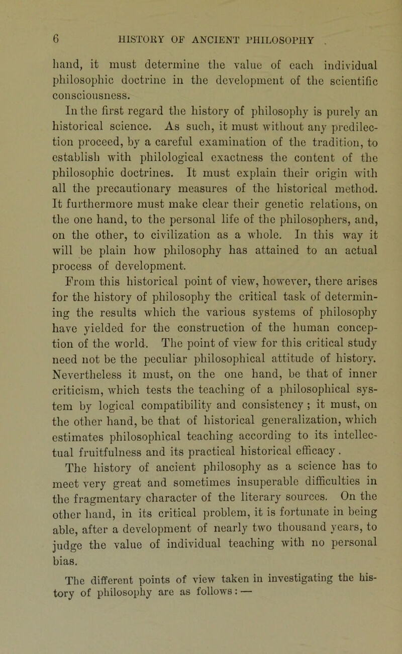 hand, it must determine the value of each individual philosophic doctrine in the development of the scientific consciousness. In the first regard the history of philosophy is purely an historical science. As such, it must without any predilec- tion proceed, by a careful examination of the tradition, to establish with philological exactness the content of the philosophic doctrines. It must explain their origin with all the precautionary measures of the historical method. It furthermore must make clear their genetic relations, on the one hand, to the personal life of the philosophers, and, on the other, to civilization as a whole. In this way it will be plain how philosophy has attained to an actual process of development. From this historical point of view, however, there arises for the history of philosophy the critical task of determin- ing the results which the various systems of philosophy have yielded for the construction of the human concep- tion of the world. The point of view for this critical study need not be the peculiar philosophical attitude of history. Nevertheless it must, on the one hand, be that of inner criticism, wdiich tests the teaching of a philosophical sys- tem by logical compatibility and consistency ; it must, on the other hand, be that of historical generalization, which estimates philosophical teaching according to its intellec- tual fruitfulness and its practical historical efficacy. The history of ancient philosophy as a science has to meet very great and sometimes insuperable difficulties in the fragmentary character of the literary sources. On the other hand, in its critical problem, it is fortunate in being able, after a development of nearly two thoiasand years, to judge the value of individual teaching with no personal bias. The different points of view taken in investigating the his- tory of philosophy are as follows: —