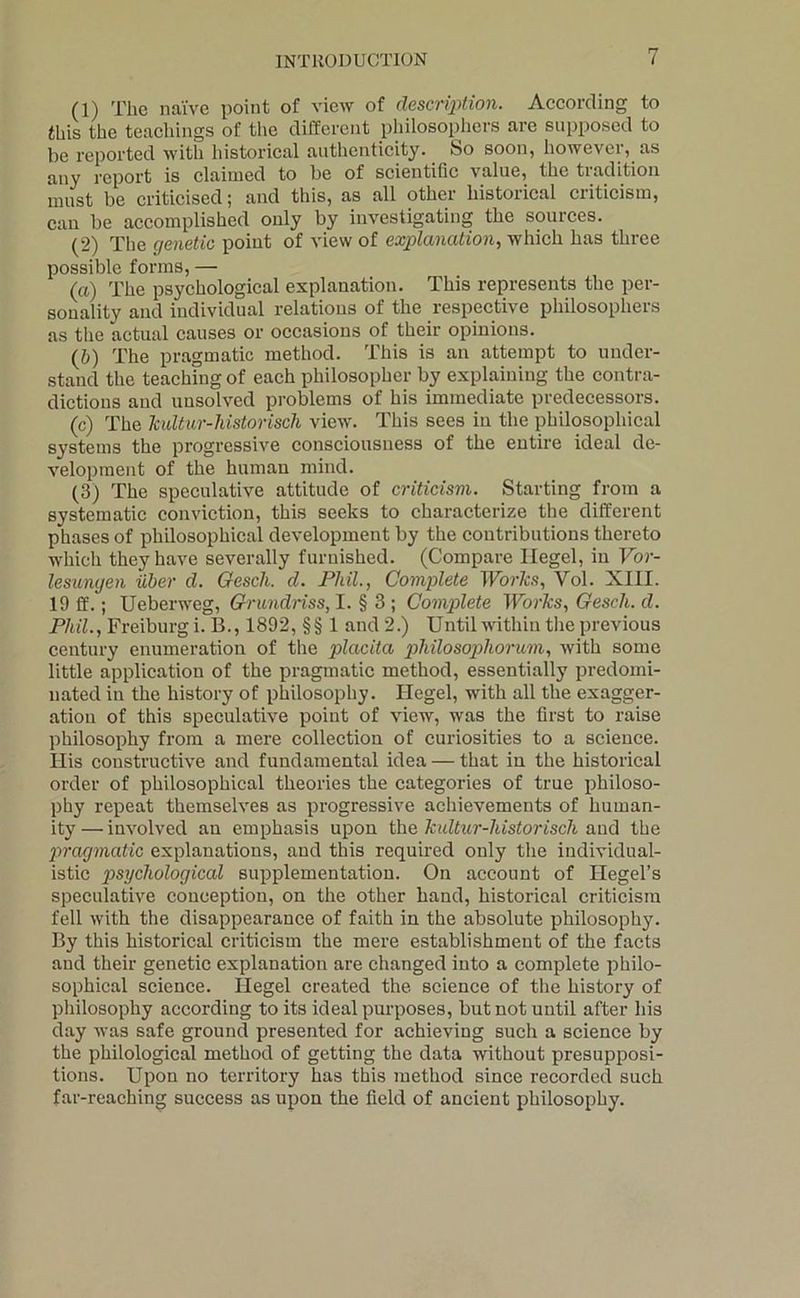(1) The naive point of view of descrqnion. According to this the teachings of tlie different philosophers are supposed to be reported with historical authenticity. So soon, however, as any report is claimed to be of scientifie value, the tradition must be criticised; and this, as all other historical criticism, can be accomplished only by investigating the sources. (2) The genetic point of view of explanation, which has three possible forms, — (а) The psychological explanation. This represents the per- sonality and individual relations of the respective philosophers as the actual causes or occasions of their opinions. (б) The pragmatic method. This is an attempt to under- stand the teaching of each philosopher by explaining the contra- dictions and unsolved problems of his immediate predecessors. (c) The JcuUur-historisch view. This sees in the philosophical systems the progressive eonscionsuess of the entire ideal de- velopment of the human mind. (3) The speculative attitude of criticism. Starting from a systematic conviction, this seeks to characterize the different phases of philosophical development by the contributions thereto which they have severally furnished. (Compare Hegel, in Vor- lesunyen iiher d. Gesch. cl. Phil., Complete Worlcs, Vol. XIII. 19 ff.; Ueberweg, Grundriss, I. § 3 ; Complete Worhs, Gesch. d. Phil., Freiburg i. B., 1892, §§ 1 and 2.) Until within tlie previous eentury enumeration of the placita philosophorum, Avith some little application of the pragmatic method, essentially predomi- nated in the history of philosophy. Hegel, with all the exagger- ation of this speeulative point of view, was the first to raise philosophy from a mere colleetion of curiosities to a science. His constructive and fundamental idea — that in the historical order of philosophical theories the categories of true philoso- phy repeat themselves as progressive achievements of human- ity— involved an emphasis upon the hultur-historisch and the jcrcujmatic explanations, and this required only the individual- istic psychological supplementation. On account of Hegel’s speculative conception, on the other hand, historical criticism fell with the disappearance of faith in the absolute philosophy. By this historical criticism the mere establishment of the facts and their genetic explanation are changed into a complete philo- sophical science. Hegel created the science of the history of philosophy according to its ideal purposes, but not until after his day Avas safe ground presented for achieving such a science by the philological method of getting the data AAuthout presupposi- tions. Upon no territory has this method since recorded such far-reaching success as upon the field of ancient philosophy.