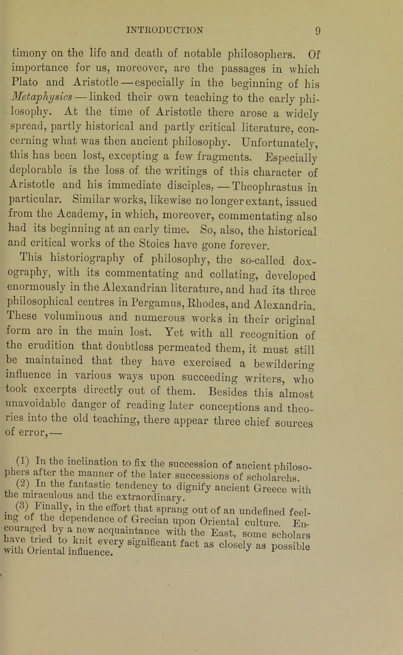 timony on the life and death of notable philosophers. Of importance for us, moreover, are the passages in which Plato and Aristotle—especially in the beginning of his Metaphysics — linked their own teaching to the early phi- losophy. At the time of Aristotle there arose a widely spread, partly historical and partly critical literature, con- cerning what was then ancient philosophy. Unfortunately, this has been lost, excepting a few fragments. Especially deplorable is the loss of the writings of this character of Aristotle and his immediate disciples,—Theophrastus in particular. Similar works, likewise no longer extant, issued from the Academy, in which, moreover, commentating also had its beginning at an early time. So, also, the historical and critical works of the Stoics have gone forever. This historiography of philosophy, the so-called dox- ography, with its commentating and collating, developed enormously in the Alexandrian literature, and had its three philosophical centres in Pergamus, Rhodes, and Alexandria. These voluminous and numerous works in their original foim are in the main lost. Yet with all recognition of the erudition that doubtless permeated them, it must still be maintained that they have exercised a bewildering influence in various ways upon succeeding writers, who took excerpts directly out of them. Besides this almost unavoidable danger of reading later conceptions and theo- ries into the old teaching, there appear three chief sources of error,— (1) In the inclination to fix the succession of ancient philoso- phers after the manner of the later successions of scholarchs (..) In the fantastic tendency to dignify ancient Greece with the miraculous and the extraordinary. effort that sprang out of an undefined feel- ing of the dependence of Grecian upon Oriental culture En- ha^JrfSn scholars