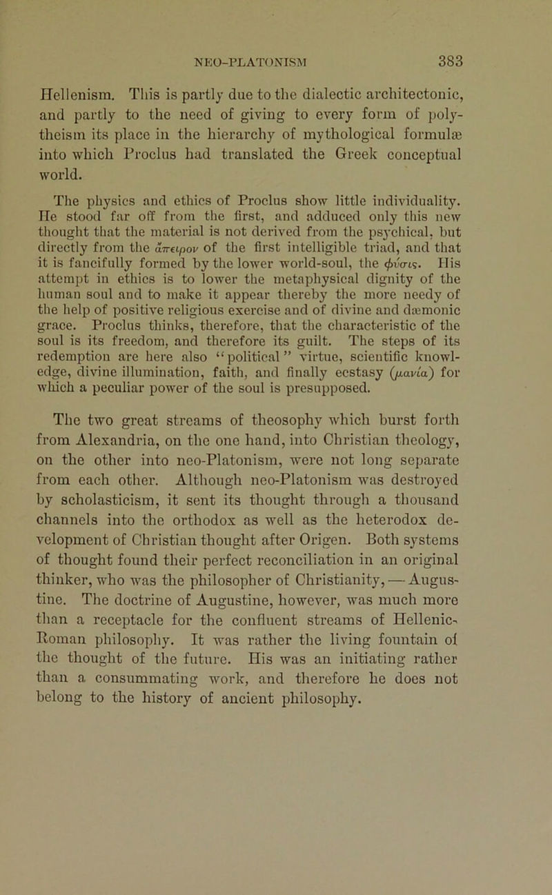 Hellenism. This is partly due to the dialectic architectonic, and partly to the need of giving to every form of i)oly- theism its place in the hierarchy of mythological formulte into which Froclus had translated the Greek conceptual world. The physics and ethics of Froclus show little individuality. He stood far off from the first, and adduced only this new thought that the material is not derived from the ps3’chical, but directly from the dveLpov of the first intelligible triad, and that it is fancifully formed by the lower world-soul, the <f>va-ii;. His attempt in ethics is to lower the metaphysical dignity of the human soul and to make it appear thereby the more needy of the help of positive religious exercise and of divine and dajmonic grace. Froclus thinks, therefore, that the characteristic of the soul is its freedom, and therefore its guilt. The steps of its redemption are here also “political” virtue, scientific knowl- edge, divine illumination, faith, and finally ecstasy (jxavLa) for which a peculiar power of the soul is presupposed. The two great streams of theosophy which hurst forth from Alexandria, on the one hand, into Christian theology, on the other into neo-Platonism, were not long separate from each other. Although neo-Platonism was destroyed by scholasticism, it sent its thought through a thousand channels into the orthodox as well as the heterodox de- velopment of Christian thought after Origen. Both systems of thought found their perfect reconciliation in an original thinker, who was the philosopher of Christianity, — Augus- tine. The doctrine of Augustine, however, was much more than a receptacle for the confluent streams of Hellenic- Boman philosophy. It was rather the living fountain of the thought of the future. His was an initiating rather than a consummating work, and therefore he does not belong to the history of ancient philosophy.