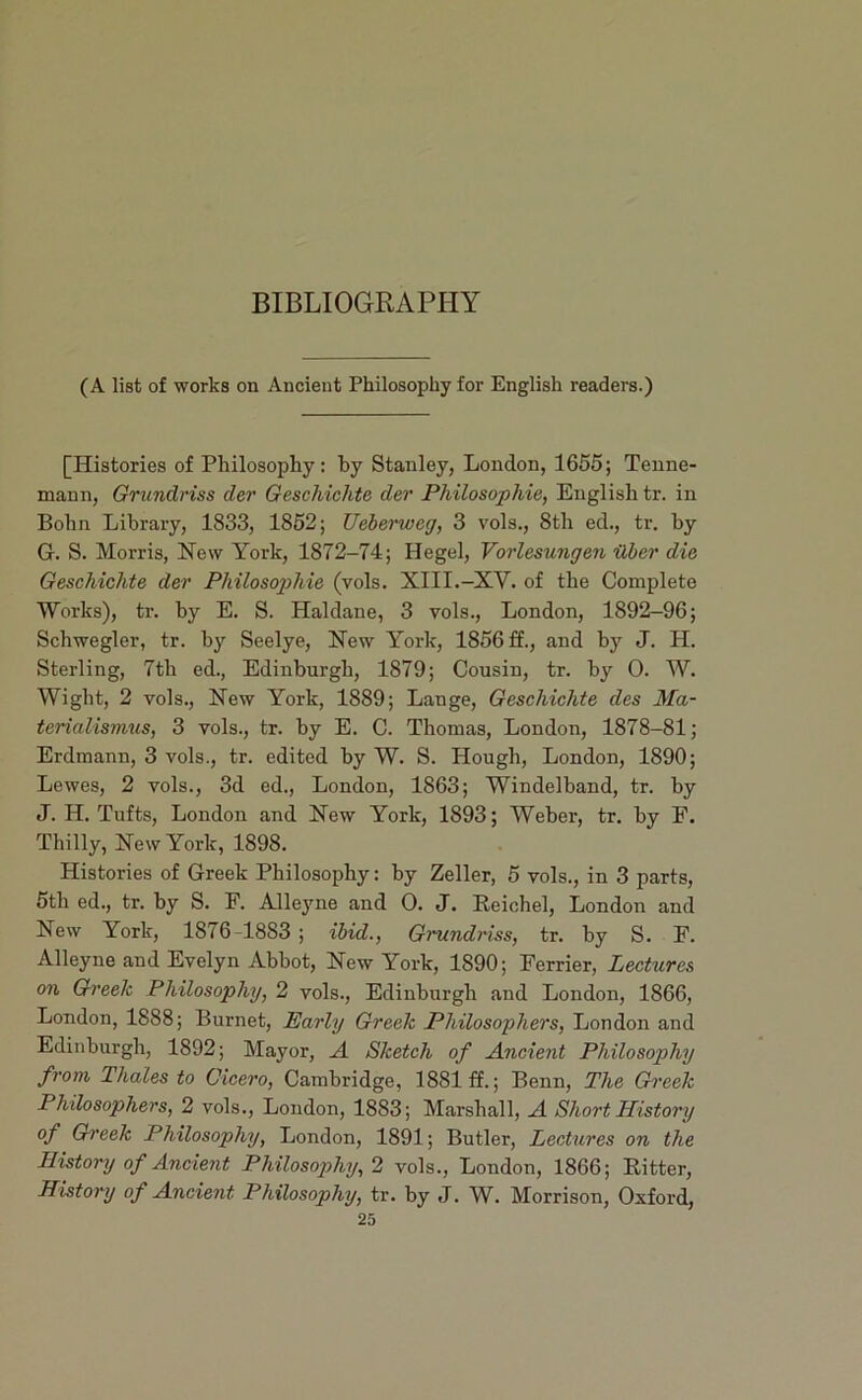 BIBLIOGRAPHY (A list of works on Ancient Philosophy for English readers.) [Histories of Philosophy: by Stanley, London, 1656; Teune- mann, Griindriss der Geschichte der Philosophie, English tr. in Bohn Library, 1833, 1852; Ueherweg, 3 vols., 8th ed., tr. by G. S. Morris, New York, 1872-74; Hegel, Vorlesungen ilber die Geschichte der Philosophic (vols. XIII.-XV. of the Complete Works), tr. by E. S. Haldane, 3 vols., London, 1892-96; Schwegler, tr. by Seelye, New York, 1856 £f., and by J. H. Sterling, 7th ed., Edinburgh, 1879; Cousin, tr. by 0. W. Wight, 2 vols.. New York, 1889; Lange, Geschichte des Ma- terialismus, 3 vols., tr. by E. C. Thomas, London, 1878-81; Erdmann, 3 vols., tr. edited by W. S. Hough, London, 1890; Lewes, 2 vols., 3d ed., London, 1863; Windelband, tr. by J. H. Tufts, London and New York, 1893; Weber, tr. by F. Thilly, New York, 1898. Histories of Greek Philosophy: by Zeller, 5 vols., in 3 parts, 5th ed., tr. by S. F. Alleyne and 0. J. Keichel, London and New York, 1876-1883 ; ibid., Gncndriss, tr. by S. F. Alleyne and Evelyn Abbot, New York, 1890; Ferrier, Lectures on Gh'eek Philosophy, 2 vols., Edinburgh and London, 1866, London, 1888; Burnet, Parly Greek Philosophers, London and Edinburgh, 1892; Mayor, A Sketch of Ancient Philosophy from Thales to Cicero, Cambridge, 1881 ff.; Benn, The Gh'eek Philosophers, 2 vols., Loudon, 1883; Marshall, A Short History of Gi'eek Philosophy, London, 1891; Butler, Lectures on the History of Ancient Philosophy, 2 vols., London, 1866; Bitter, History of Ancient Philosophy, tr. by J. W. Morrison, Oxford, 25