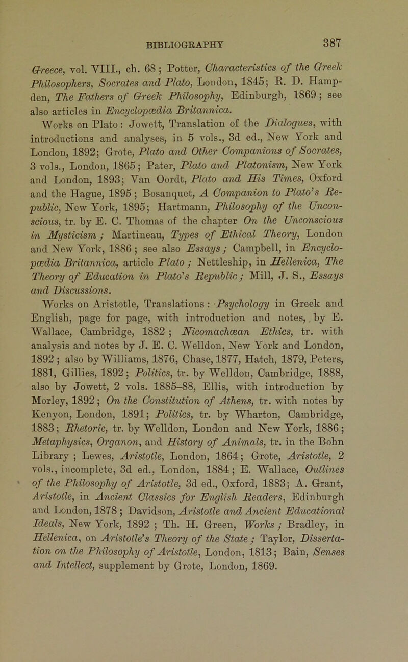 Gh-eece, vol. VIII., ch. 68; Potter, Characteristics of the Greek Philosophers, Socrates and Plato, London, 1845; R. D. Hamp- den, The Fathers of Greek Philosophy, Edinburgh, 1869 ; see also articles in Encyclopcedia Britannica. Works on Plato: Jowett, Translation of the Dialogues, with introductions and analyses, in 6 vols., 3d ed., New ifork and London, 1892; Grote, Plato and Other Companions of Socrates, 3 vols., London, 1865; Pater, Plato and Platonism, New York and London, 1893; Van Oordt, PZcdo and His Times, Oxford and the Hague, 1895 ; Bosanquet, A Companion to Plato’s Re- public, York, 1895; Hartmann, Philosophy of the Uncon- scious, tr. by E. C. Thomas of the chapter On the Unconscious in Mysticism; Martineau, Types of Ethical Theory, London and New York, 1886 ; see also Essays ; Campbell, in Encyclo- pcedia Britannica, article Plato ; Nettleship, in Hellenica, The Theory of Education in Plato's Republic; Mill, J. S., Essays and Discussions. Works on Aristotle, Translations: Psychology in Greek and English, page for page, with introduction and notes,. by E. Wallace, Cambridge, 1882 ; Nicomachoean Ethics, tr. with analysis and notes by J. E. C. Welldon, New York and London, 1892 ; also by Williams, 1876, Chase, 1877, Hatch, 1879, Peters, 1881, Gillies, 1892; Politics, tr. by Welldon, Cambridge, 1888, also by Jowett, 2 vols. 1885-88, Ellis, with introduction by Morley, 1892; On the Constitution of Athens, tr. with notes by Kenyon, London, 1891; Politics, tr. by Wharton, Cambridge, 1883; Rhetoric, tr. by Welldon, London and New York, 1886; Metaphysics, Organon, and History of Animals, tr. in the Bohn Library ; Lewes, Aristotle, London, 1864; Grote, Aristotle, 2 vols., incomplete, 3d ed., London, 1884; E. Wallace, Outlines of the Philosophy of Aristotle, 3d ed., Oxford, 1883; A. Grant, Aristotle, in Ancient Classics for English Readers, Edinburgh and London, 1878 ; Davidson, Aristotle and Ancient Educational Ideals, New York, 1892 ; Th. H. Green, Works ; Bradley, in Hellenica, on Aristotle’s Theory of the State ; Taylor, Disserta- tion on the Philosophy of Aristotle, London, 1813; Bain, Senses and Intellect, supplement by Grote, London, 1869.
