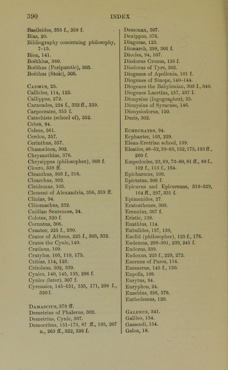 Basileides, 355 £., 358 f. Bias, 20. Bibliograpliy concerning philosophy, 7-15. Bion, 141. Boethius, 380. Boethus (Peripatetic), 303. Bocthus (Stoic), 305. Cadmus, 25. Callicles, 114, 122. Callippus, 272. Carneades, 224 f., 332 ff., 339. Carpocrates, 355 f. Catechists (school of), 352. Cebes, 94. Celsus, 361. Cerdon, 357. Cerinthus, 357. Chamaeleon, 302. Chrysanthius, 376. Chrysippus (philosopher), 303 f. Cicero, 338 £f. Cleanthus, 303 f., 316. Clearchus, 302. Cleidemus, 105. Clement of Alexandria, 356, 359 ff. Cliuias, 94. Clitomachiis, 332. Cuidian Sentences, 24. Colotes, 320 f. Cornutus, 306. Crantor, 225 f., 230. Crates of Athens, 225 f., 303, 332. Crates the Cynic, 140. Cratinus, 109. Cratylus, 103, 110, 175. Critias, 114, 123. Critolaus, 302, 339. Cynics, 140, 145, 135, 296 f. Cynics (later), 307 f. Cyrenaics, 145-151, 135, 171, 296 f., 320 f. Damascius, 378 ff. Demetrius of Phalerus, 302. Demetrius, Cynic, 307. Democritus, 151-173, 87 ft., 195, 207 n., 263 ff., 322, 326 f. Demonax, 307. Dexippus, 376. Diagoras, 123. Dicmarch, 298, 301 f. Diodes, 94, 107. Diodorus Cronus, 136 f. Diodorus of Tyre, 302. Diogenes of Apollonia, 101 f. Diogenes of Sinope, 140-144. Diogenes the Babylonian, 303 f., 340. Diogenes Laertius, 157, 237 f. Dionysius (logographer), 25. Dionysius of Syracuse, 146. Dionysiodorus, 120. Duris, 302. Echecrates, 94. Ecphantes, 103, 229. Elean-Eretriau school, 139. Eleatics, 46-52,59-65,152,175,193 ft., 260 f. Empedocles, 23,69, 73-80, 81 ft., 88 f., 102 f., 113 f., 164. Epicharmus, 109. Epictetus, 306 f. Epicurus and Epicureans, 319-329, 164 ft., 297,331 f. Epimenides, 27. Eratosthenes, 303. Erennius, 367 f. Eristic, 138. Euathlus, 114. Eubulides, 137, 139, Euclid (philosopher), 125 f., 176. Eudemus, 298-301, 239, 245 f. Eudorus, 339. Eudoxus, 225 f., 229, 272. Euernus of Paros, 114. Euemerus, 145 f., 150. Eupolis, 109. Eurytus, 94. Euryphon, 24. Eusebius, 356, 376. Euthedemus, 120. Galends, 341. Galileo, 154. Gassendi, 154. Gelon, 18.