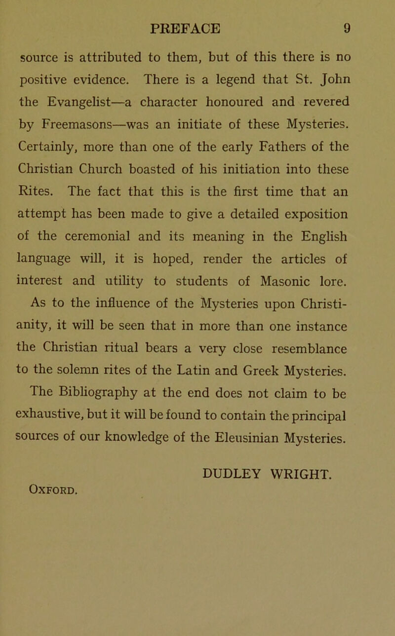 source is attributed to them, but of this there is no positive evidence. There is a legend that St. John the Evangelist—a character honoured and revered by Freemasons—was an initiate of these Mysteries. Certainly, more than one of the early Fathers of the Christian Church boasted of his initiation into these Rites. The fact that this is the first time that an attempt has been made to give a detailed exposition of the ceremonial and its meaning in the English language will, it is hoped, render the articles of interest and utility to students of Masonic lore. As to the influence of the Mysteries upon Christi- anity, it will be seen that in more than one instance the Christian ritual bears a very close resemblance to the solemn rites of the Latin and Greek Mysteries. The Bibliography at the end does not claim to be exhaustive, but it will be found to contain the principal sources of our knowledge of the Eleusinian Mysteries. DUDLEY WRIGHT. Oxford.