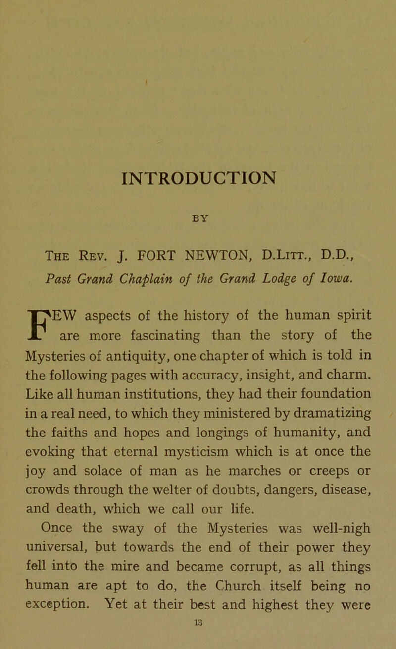 INTRODUCTION BY The Rev. J. FORT NEWTON, D.Litt., D.D., Past Grand Chaplain of the Grand Lodge of Iowa. FEW aspects of the history of the human spirit are more fascinating than the story of the Mysteries of antiquity, one chapter of which is told in the following pages with accuracy, insight, and charm. Like all human institutions, they had their foundation in a real need, to which they ministered by dramatizing the faiths and hopes and longings of humanity, and evoking that eternal mysticism which is at once the joy and solace of man as he marches or creeps or crowds through the welter of doubts, dangers, disease, and death, which we call our life. Once the sway of the Mysteries was well-nigh universal, but towards the end of their power they fell into the mire and became corrupt, as all things human are apt to do, the Church itself being no exception. Yet at their best and highest they were