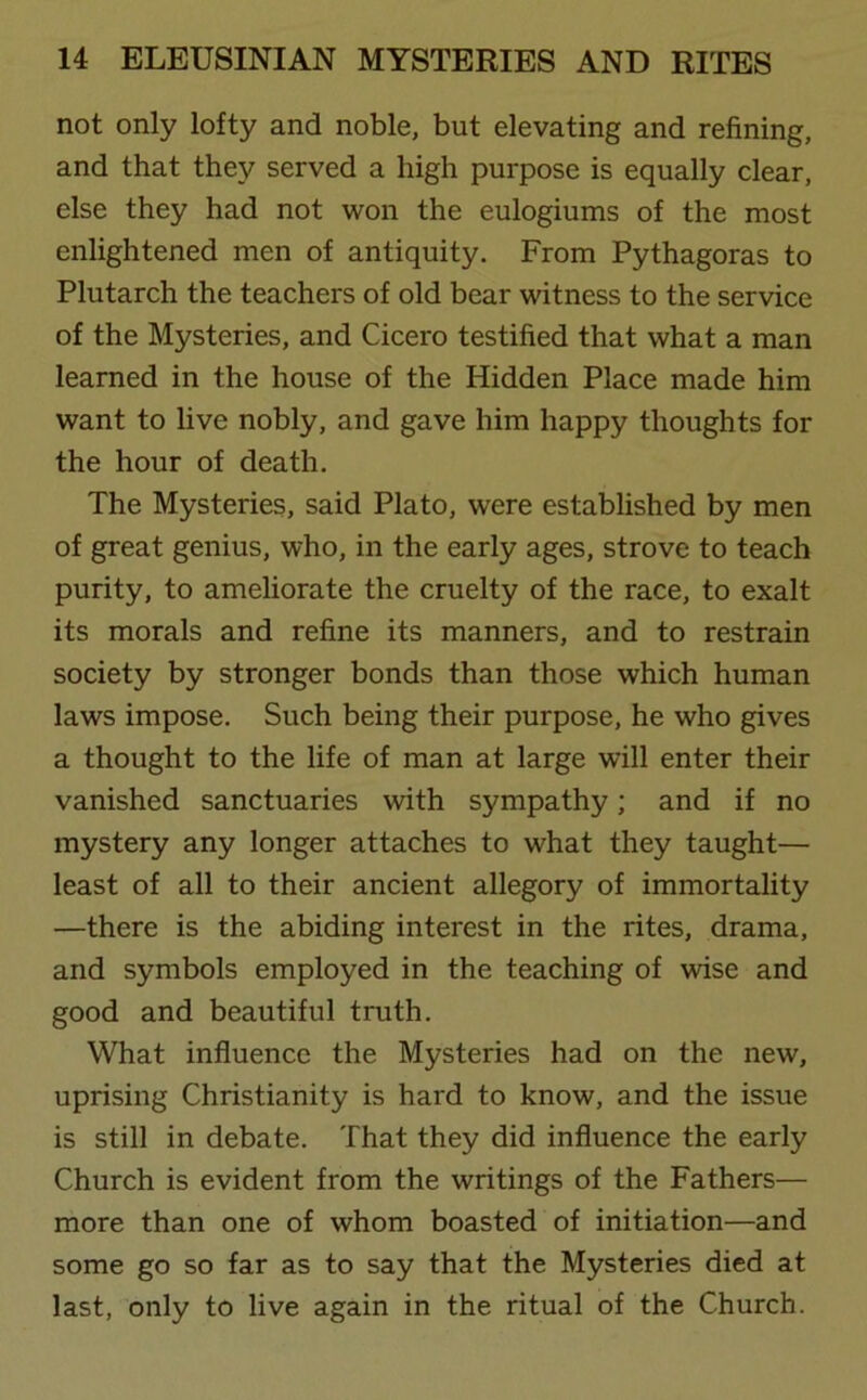 not only lofty and noble, but elevating and refining, and that they served a high purpose is equally clear, else they had not won the eulogiums of the most enlightened men of antiquity. From Pythagoras to Plutarch the teachers of old bear witness to the service of the Mysteries, and Cicero testified that what a man learned in the house of the Hidden Place made him want to live nobly, and gave him happy thoughts for the hour of death. The Mysteries, said Plato, wrere established by men of great genius, who, in the early ages, strove to teach purity, to ameliorate the cruelty of the race, to exalt its morals and refine its manners, and to restrain society by stronger bonds than those which human laws impose. Such being their purpose, he who gives a thought to the life of man at large will enter their vanished sanctuaries with sympathy; and if no mystery any longer attaches to what they taught— least of all to their ancient allegory of immortality —there is the abiding interest in the rites, drama, and symbols employed in the teaching of wise and good and beautiful truth. What influence the Mysteries had on the new, uprising Christianity is hard to know, and the issue is still in debate. That they did influence the early Church is evident from the writings of the Fathers— more than one of whom boasted of initiation—and some go so far as to say that the Mysteries died at last, only to live again in the ritual of the Church.
