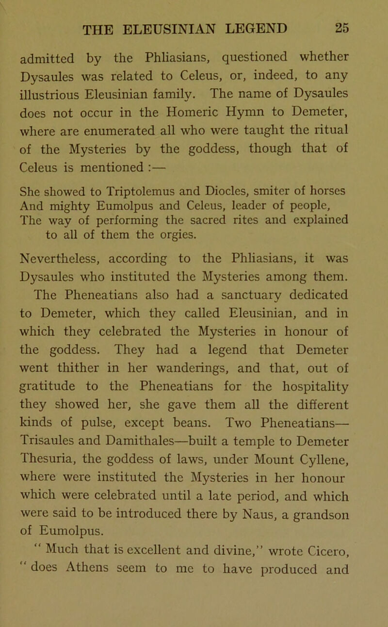 admitted by the Phliasians, questioned whether Dysaules was related to Celeus, or, indeed, to any illustrious Eleusinian family. The name of Dysaules does not occur in the Homeric Hymn to Demeter, where are enumerated all who were taught the ritual of the Mysteries by the goddess, though that of Celeus is mentioned :— She showed to Triptolemus and Diocles, smiter of horses And mighty Eumolpus and Celeus, leader of people. The way of performing the sacred rites and explained to all of them the orgies. Nevertheless, according to the Phliasians, it was Dysaules who instituted the Mysteries among them. The Pheneatians also had a sanctuary dedicated to Demeter, which they called Eleusinian, and in which they celebrated the Mysteries in honour of the goddess. They had a legend that Demeter went thither in her wanderings, and that, out of gratitude to the Pheneatians for the hospitality they showed her, she gave them all the different kinds of pulse, except beans. Two Pheneatians— Trisaules and Damithales—built a temple to Demeter Thesuria, the goddess of laws, under Mount Cyllene, where were instituted the Mysteries in her honour which were celebrated until a late period, and which were said to be introduced there by Naus, a grandson of Eumolpus. “ Much that is excellent and divine,” wrote Cicero,  does Athens seem to me to have produced and