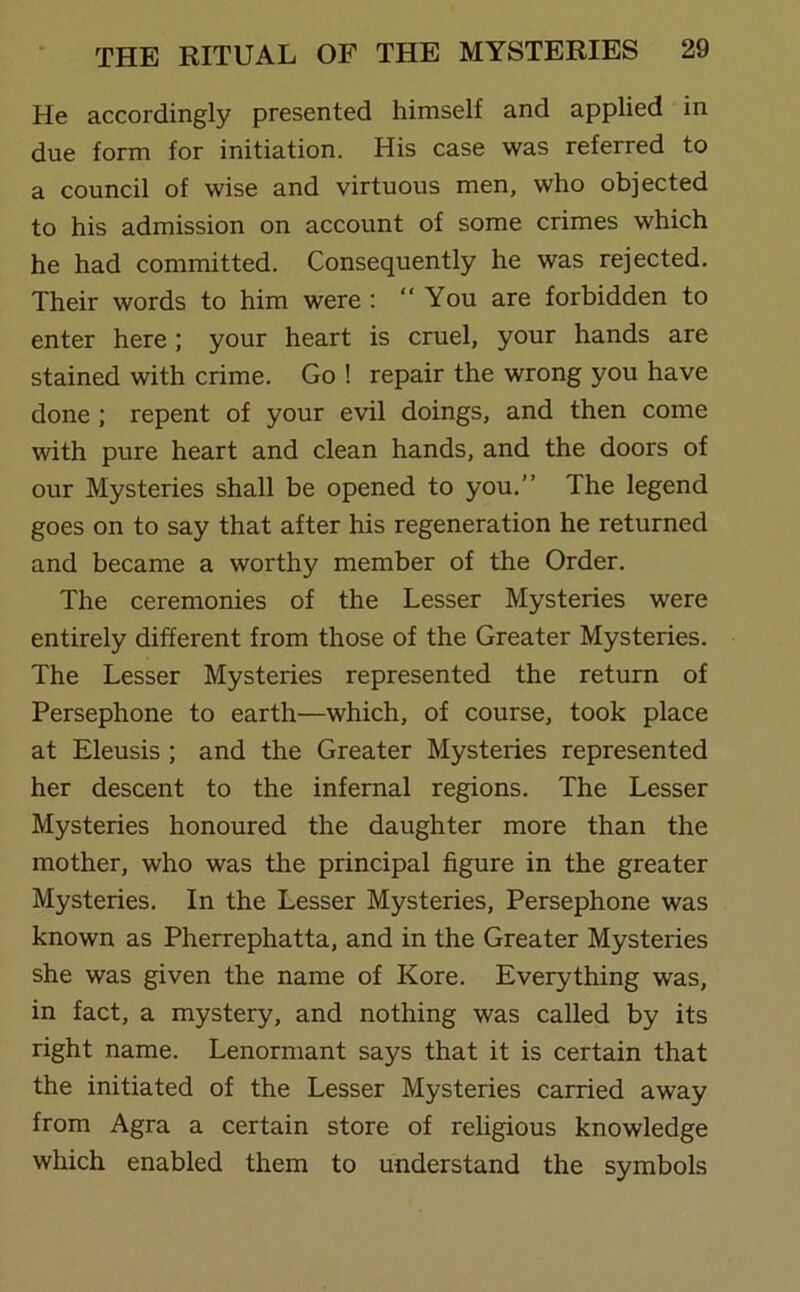 He accordingly presented himself and applied in due form for initiation. His case was referred to a council of wise and virtuous men, who objected to his admission on account of some crimes which he had committed. Consequently he was rejected. Their words to him were : “You are forbidden to enter here; your heart is cruel, your hands are stained with crime. Go ! repair the wrong you have done ; repent of your evil doings, and then come with pure heart and clean hands, and the doors of our Mysteries shall be opened to you.” The legend goes on to say that after his regeneration he returned and became a worthy member of the Order. The ceremonies of the Lesser Mysteries were entirely different from those of the Greater Mysteries. The Lesser Mysteries represented the return of Persephone to earth—which, of course, took place at Eleusis ; and the Greater Mysteries represented her descent to the infernal regions. The Lesser Mysteries honoured the daughter more than the mother, who was the principal figure in the greater Mysteries. In the Lesser Mysteries, Persephone was known as Pherrephatta, and in the Greater Mysteries she was given the name of Kore. Everything was, in fact, a mystery, and nothing was called by its right name. Lenormant says that it is certain that the initiated of the Lesser Mysteries carried away from Agra a certain store of religious knowledge which enabled them to understand the symbols