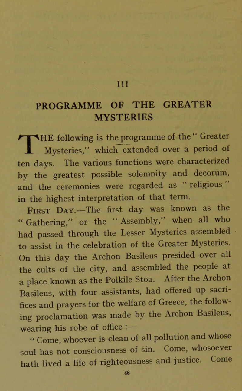 Ill PROGRAMME OF THE GREATER MYSTERIES HE following is the programme of the “ Greater Mysteries,” which extended over a period of ten days. The various functions were characterized by the greatest possible solemnity and decorum, and the ceremonies were regarded as “religious” in the highest interpretation of that term. First Day.—The first day was known as the “ Gathering,” or the “ Assembly,” when all who had passed through the Lesser Mysteries assembled to assist in the celebration of the Greater Mysteries. On this day the Archon Basileus presided over all the cults of the city, and assembled the people at a place known as the Poikile Stoa. After the Archon Basileus, with four assistants, had offered up sacri- fices and prayers for the welfare of Greece, the follow- ing proclamation was made by the Archon Basileus, wearing his robe of office : “ Come, whoever is clean of all pollution and whose soul has not consciousness of sin. Come, whosoever hath lived a life of righteousness and justice. Come