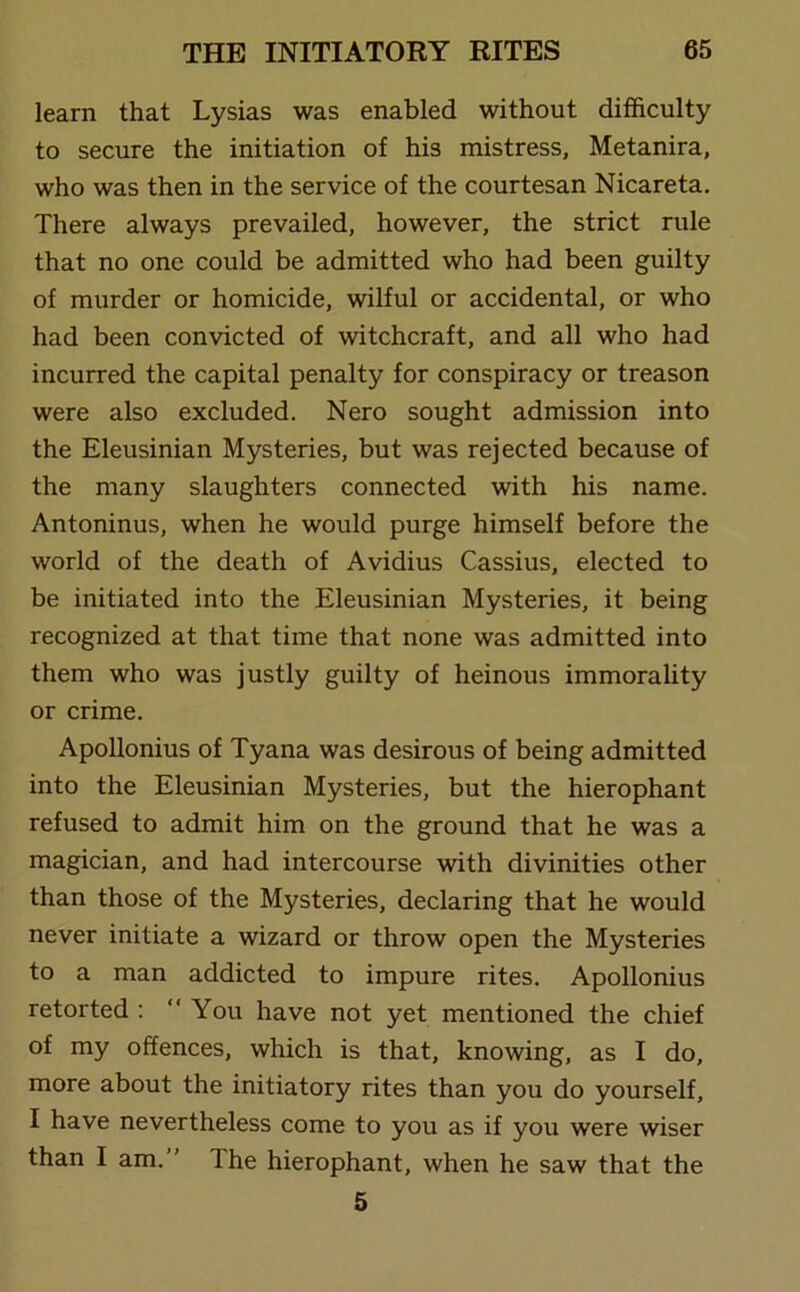 learn that Lysias was enabled without difficulty to secure the initiation of his mistress, Metanira, who was then in the service of the courtesan Nicareta. There always prevailed, however, the strict rule that no one could be admitted who had been guilty of murder or homicide, wilful or accidental, or who had been convicted of witchcraft, and all who had incurred the capital penalty for conspiracy or treason were also excluded. Nero sought admission into the Eleusinian Mysteries, but was rejected because of the many slaughters connected with his name. Antoninus, when he would purge himself before the world of the death of Avidius Cassius, elected to be initiated into the Eleusinian Mysteries, it being recognized at that time that none was admitted into them who was justly guilty of heinous immorality or crime. Apollonius of Tyana was desirous of being admitted into the Eleusinian Mysteries, but the hierophant refused to admit him on the ground that he was a magician, and had intercourse with divinities other than those of the Mysteries, declaring that he would never initiate a wizard or throw open the Mysteries to a man addicted to impure rites. Apollonius retorted : You have not yet mentioned the chief of my offences, which is that, knowing, as I do, more about the initiatory rites than you do yourself, I have nevertheless come to you as if you were wiser than I am. The hierophant, when he saw that the 5