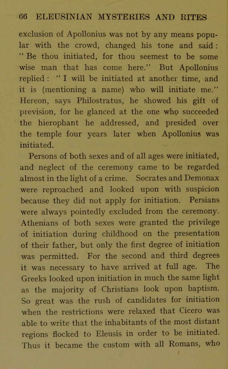 exclusion of Apollonius was not by any means popu- lar with the crowd, changed his tone and said : “ Be thou initiated, for thou seemest to be some wise man that has come here.” But Apollonius replied : ‘‘I will be initiated at another time, and it is (mentioning a name) who will initiate me.” Hereon, says Philostratus, he showed his gift of prevision, for he glanced at the one who succeeded the hierophant he addressed, and presided over the temple four years later when Apollonius was initiated. Persons of both sexes and of all ages were initiated, and neglect of the ceremony came to be regarded almost in the light of a crime. Socrates and Demonax were reproached and looked upon with suspicion because they did not apply for initiation. Persians were always pointedly excluded from the ceremony. Athenians of both sexes were granted the privilege of initiation during childhood on the presentation of their father, but only the first degree of initiation was permitted. For the second and third degrees it was necessary to have arrived at full age. The Greeks looked upon initiation in much the same light as the majority of Christians look upon baptism. So great was the rush of candidates for initiation when the restrictions were relaxed that Cicero was able to write that the inhabitants of the most distant regions flocked to Eleusis in order to be initiated. Thus it became the custom with all Romans, who