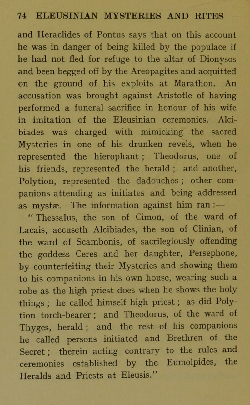 and Heraclides of Pontus says that on this account he was in danger of being killed by the populace if he had not fled for refuge to the altar of Dionysos and been begged off by the Areopagites and acquitted on the ground of his exploits at Marathon. An accusation was brought against Aristotle of having performed a funeral sacrifice in honour of his wife in imitation of the Eleusinian ceremonies. Alci- biades was charged with mimicking the sacred Mysteries in one of his drunken revels, when he represented the hierophant; Theodorus, one of his friends, represented the herald ; and another, Polytion, represented the dadouchos; other com- panions attending as initiates and being addressed as mystae. The information against him ran :— “ Thessalus, the son of Cimon, of the ward of Lacais, accuseth Alcibiades, the son of Clinian, of the ward of Scambonis, of sacrilegiously offending the goddess Ceres and her daughter, Persephone, by counterfeiting their Mysteries and showing them to his companions in his own house, wearing such a robe as the high priest does when he shows the holy things ; he called himself high priest; as did Poly- tion torch-bearer ; and Theodorus, of the ward of Thyges, herald ; and the rest of his companions he called persons initiated and Brethren of the Secret; therein acting contrary to the rules and ceremonies established by the Eumolpides, the Heralds and Priests at Eleusis.”