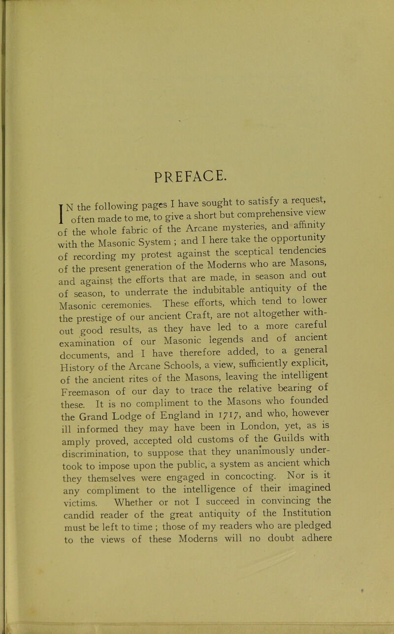 PREFACE. I N the following pages I have sought to satisfy a request, 1 often made to me, to give a short but comprehensive view of the whole fabric of the Arcane mysteries, and affinity with the Masonic System ; and I here take the opportunity of recording my protest against the sceptical tendencies of the present generation of the Moderns who are Masons, and against the efforts that are made, in season and out of season, to underrate the indubitable antiquity of the Masonic ceremonies. These efforts, which tend to lower the prestige of our ancient Craft, are not altogether with- out good results, as they have led to a more careful examination of our Masonic legends and of ancient documents, and I have therefore added, to a general History of the Arcane Schools, a view, sufficiently explicit, of the ancient rites of the Masons, leaving the intelligent Freemason of our day to trace the relative bearing of these. It is no compliment to the Masons who founded the Grand Lodge of England in 1717, and who, however ill informed they may have been in London, yet, as is amply proved, accepted old customs of the Guilds with discrimination, to suppose that they unanimously under- took to impose upon the public, a system as ancient which they themselves were engaged in concocting. Nor is it any compliment to the intelligence of their imagined victims. Whether or not I succeed in convincing the candid reader of the great antiquity of the Institution must be left to time ; those of my readers who are pledged to the views of these Moderns will no doubt adhere