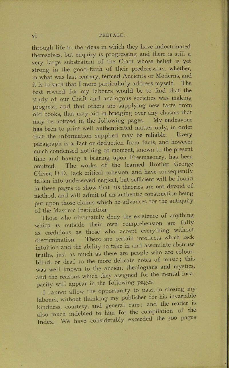 through life to the ideas in which they have indoctrinated themselves, but enquiry is progressing and there is still a very large substratum of the Craft whose belief is yet strong in the good-faith of their predecessors, whether, in what was last century, termed Ancients or Moderns, and it is to such that I more particularly address myself. The best reward for my labours would be to find that the study of our Craft and analogous societies was making progress, and that others are supplying new facts from old books, that may aid in bridging over any chasms that may be noticed in the following pages. My endeavour has been to print well authenticated matter only, in order that the information supplied may be reliable. Every paragraph is a fact or deduction from facts, and however much condensed nothing of moment, known to the present time and having a bearing upon Freemasonry, has been omitted. The works of the learned Brother George Oliver, D.D., lack critical cohesion, and have consequently fallen into undeserved neglect, but sufficient will be found in these pages to show that his theories are not devoid of method, and will admit of an authentic construction being put upon those claims which he advances for the antiquity of the Masonic Institution. Those who obstinately deny the existence of anything which is outside their own comprehension are fully as credulous as those who accept everything without discrimination. There are certain intellects which lack intuition and the ability to take in and assimilate abstruse truths, just as much as there are people who are colour- blind, or deaf to the more delicate notes of music ; this was well known to the ancient theologians and mystics, and the reasons which they assigned for the mental inca- pacity will appear in the following pages. I cannot allow the opportunity to pass, in closing my labours, without thanking my publisher for his mvariab e kindness, courtesy, and general care ; and the reader is also much indebted to him for the compilation of the Index. We have considerably exceeded the 500 pages