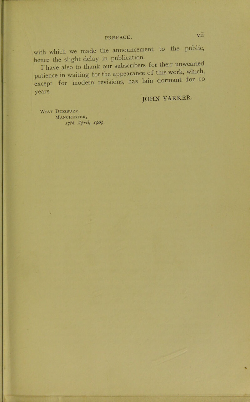 Vll with which we made the announcement to the public, hence the slight delay in publication. I have also to thank our subscribers for their unwearied patience in waiting for the appearance of this work, which, except for modern revisions, has lain dormant or lO years. JOHN YARKER. West Didsbury, Manchester, lyth April, igog.