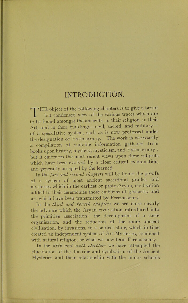 INTRODUCTION. The object of the following chapters is to give a broad but condensed view of the various traces which are to be found amongst the ancients, in their religion, in their Art, and in their buildings—civil, sacred, and military of a speculative system, such as is now professed under the designation of Freemasonry. Xhe work is necessarily a compilation of suitable information gathered from books upon history, mystery, mysticism, and Freemasonry , but it embraces the most recent views upon these subjects which have been evolved by a close critical examination, and generally accepted by the learned. In the first and second chapters will be found the proofs of a system of most ancient sacerdotal grades and mysteries which in the earliest or proto-Aryan, civilisation added to their ceremonies those emblems of geometry and art which have been transmitted by Freemasonry. In the third and fourth chapters we see more clearly the advance which the Aryan civilisation introduced into the primitive association; the development of a caste organisation, and the reduction of the more ancient civilisation, by invasions, to a subject state, which in time created an independent system of Art-Mysteries, combined with natural religion, or what we now term Freemasonry. In the fifth and sixth chapters we have attempted the elucidation of the doctrine and symbolism of the Ancient Mysteries and their relationship with the minor schools