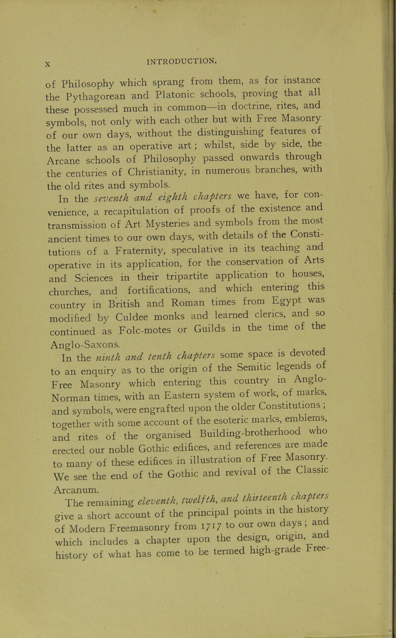 q£ Philosophy which sprang from them, as for instance the Pythagorean and Platonic schools, proving that all these possessed much in common in doctrine, rites, and symbols, not only with each other but with Free Masonry of our own days, without the distinguishing features of the latter as an operative art; whilst, side by side, the Arcane schools of Philosophy passed onwards through the centuries of Christianity, in numerous branches, with the old rites and symbols. In the seventh and eighth chapters we have, for con- venience, a recapitulation of proofs of the existence and transmission of Art Mysteries and symbols from the most ancient times to our own days, with details of the Consti- tutions of a Fraternity, speculative in its teaching and operative in its application, for the conservation of Arts and Sciences in their tripartite application to houses, churches, and fortifications, and which entering this country in British and Roman times from F^ypt was modified by Culdee monks and learned clerics, and so continued as Folc-motes or Guilds in the time of the Anglo-Saxons. In the ninth and tenth chapters some space is devoted to an enquiry as to the origin of the Semitic legends of Free Masonry which entering this country in Anglo- Norman times, with an Eastern system of work, of marks, and symbols, were engrafted upon the older Constitutions ; together with some account of the esoteric marks, emblems, and rites of the organised Building-brotherhood who erected our noble Gothic edifices, and references are made to many of these edifices in illustration of Free Masonry. We see the end of the Gothic and revival of the Classic Arcanum. 77^., The remaining eleventh, twelfth, and thirteenth chap ers give a short account of the principal points m the history of Modern Freemasonry from \.o our own days ; and which includes a chapter upon the design, origin, an history of what has come to be termed high-grade hree-