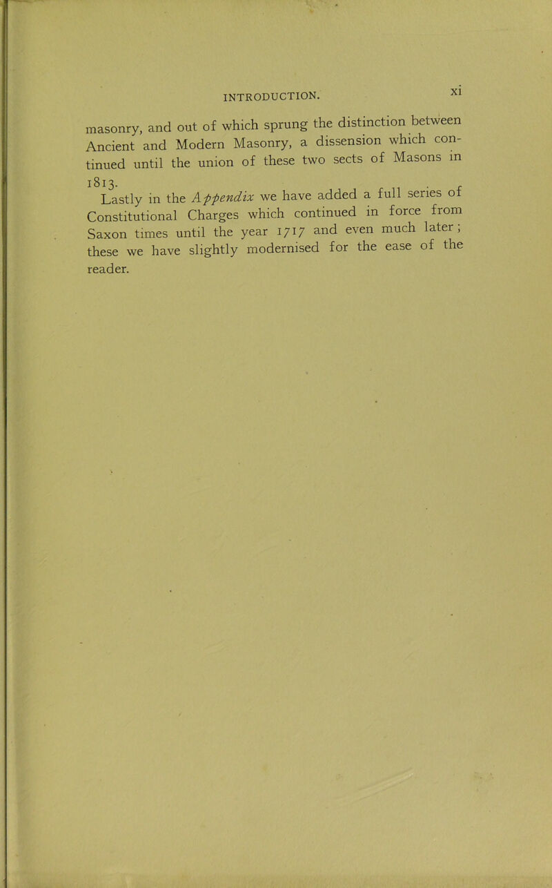 masonry, and out of which sprung the distinction between Ancient and Modern Masonry, a dissension which con- tinued until the union of these two sects of Masons in 1813- . r Lastly in the Afpendix we have added a full series of Constitutional Charges which continued in force from Saxon times until the year 1717 and even much later; these we have slightly modernised for the ease of the reader.