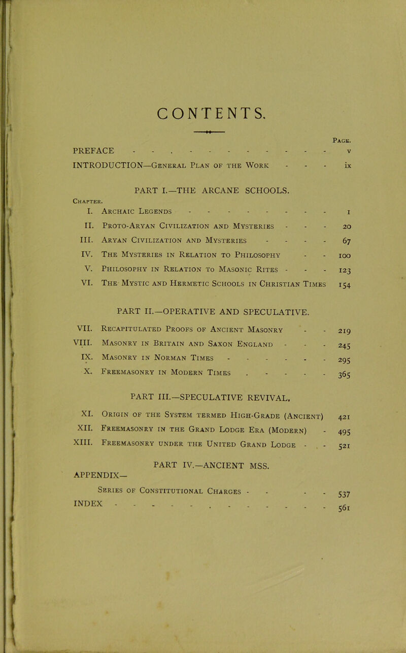 CONTENTS PREFACE - - . INTRODUCTION—General Plan of the Work PART L—THE ARCANE SCHOOLS. Chapter. I. Archaic Legends II. Proto-Aryan Civilization and Mysteries HI. Aryan Civilization and Mysteries - . . . IV. The Mysteries in Relation to Philosophy V. Philosophy in Relation to Masonic Rites - VI. The Mystic and Hermetic Schools in Christian Times PART II.—OPERATIVE AND SPECULATIVE. VII. Recapitulated Proofs of Ancient Masonry VIII. Masonry in Britain and Saxon England - IX. Masonry in Norman Times X. Freemasonry in Modern Times . . . . . PART III.—SPECULATIVE REVIVAL. XI. Origin of the System termed High-Grade (Ancient) XII. Freemasonry in the Grand Lodge Era (Modern) XIII. Freemasonry under the United Grand Lodge - . - PART IV.—ANCIENT MSS. Appendix- Series OF Constitutional Charges - - - . INDEX ... Page. V ix l 20 67 100 123 154 219 245 295 365 421 495 521 537 561